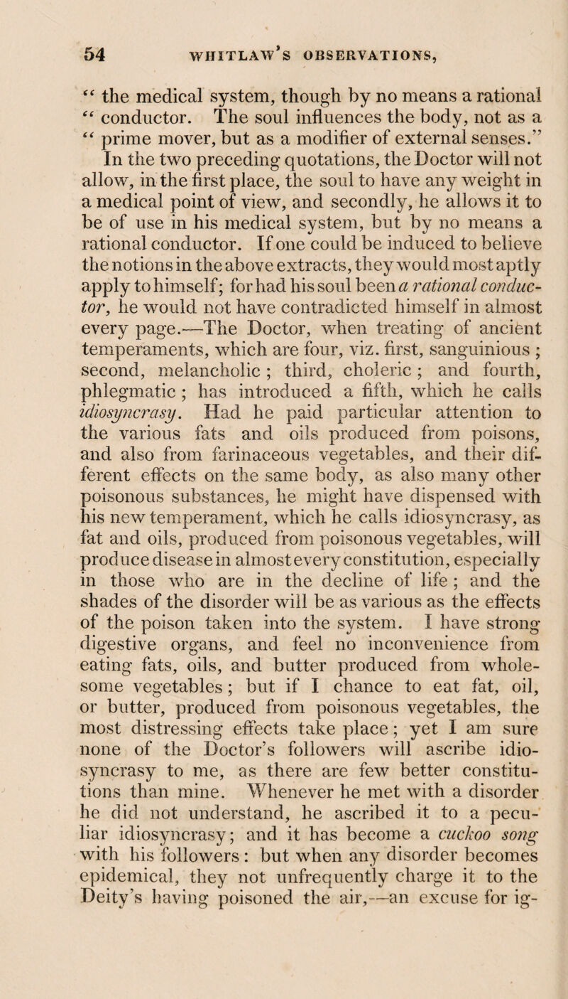 “ the medical system, though by no means a rational “ conductor. The soul influences the body, not as a “ prime mover, but as a modifier of external senses.” In the two preceding quotations, the Doctor will not allow, in the first place, the soul to have any weight in a medical point of view, and secondly, he allows it to be of use in his medical system, but by no means a rational conductor. If one could be induced to believe the notions in the above extracts, they would most aptly apply to himself; for had his soul been a rational conduc¬ tor, he would not have contradicted himself in almost every page.—The Doctor, when treating of ancient temperaments, which are four, viz. first, sanguinious ; second, melancholic ; third, choleric; and fourth, phlegmatic ; has introduced a fifth, which he calls idiosyncrasy. Had he paid particular attention to the various fats and oils produced from poisons, and also from farinaceous vegetables, and their dif¬ ferent effects on the same body, as also many other poisonous substances, he might have dispensed with his new temperament, which he calls idiosyncrasy, as fat and oils, produced from poisonous vegetables, will produce disease in almost every constitution, especially in those who are in the decline of life ; and the shades of the disorder will be as various as the effects of the poison taken into the system. I have strong digestive organs, and feel no inconvenience from eating fats, oils, and butter produced from whole¬ some vegetables; but if I chance to eat fat, oil, or butter, produced from poisonous vegetables, the most distressing effects take place; yet I am sure none of the Doctor’s followers will ascribe idio¬ syncrasy to me, as there are few better constitu¬ tions than mine. Whenever he met with a disorder he did not understand, he ascribed it to a pecu¬ liar idiosyncrasy; and it has become a cuckoo song with his followers : but when any disorder becomes epidemical, they not unfrequently charge it to the Deity’s having poisoned the air,—an excuse for ig-