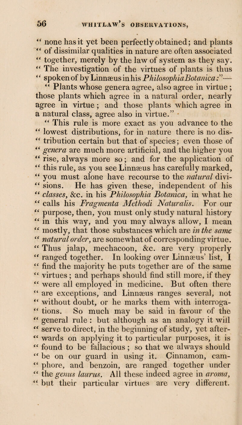 “ none has it yet been perfectly obtained; and plants “ of dissimilar qualities in nature are often associated “ together, merely by the law of system as they say. “ The investigation of the virtues of plants is thus “ spoken of by Linnaeus in his PhilosophiaBotanica— “ Plants whose genera agree, also agree in virtue; those plants which agree in a natural order, nearly agree in virtue ; and those plants which agree in a natural class, agree also in virtue.” • “ This rule is more exact as you advance to the “ lowest distributions, for in nature there is no dis- “ tribution certain but that of species; even those of “ genera are much more artificial, and the higher you “ rise, always more so; and for the application of “ this rule, as you see Linnaeus has carefully marked, “ you must alone have recourse to the natural divi- “ sions. He has given these, independent of his “ classes, &c. in his Philosophia Botanica, in what he “ calls his Fragmenta Methodi Naturalis. For our “ purpose, then, you must only study natural history “ in this way, and you may always allow, I mean “ mostly, that those substances which are in the same “ natural order, are somewhat of corresponding virtue. “ Thus jalap, mechacoon. See. are very properly “ ranged together. In looking over Linnaeus’ list, I “ find the majority he puts together are of the same “ virtues ; and perhaps should find still more, if they “ were all employed in medicine. But often there “ are exceptions, and Linnaeus ranges several, not “ without doubt, or he marks them with interroga- “ tions. So much may be said in favour of the “ general rule : but although as an analogy it will “ serve to direct, in the beginning of study, yet after- “ wards on applying it to particular purposes, it is “ found to be fallacious ; so that we always should “ be on our guard in using it. Cinnamon, cam- “ phore, and benzoin, are ranged together under “ the genus laurus. All these indeed agree in aroma, “ but their particular virtues are very different.