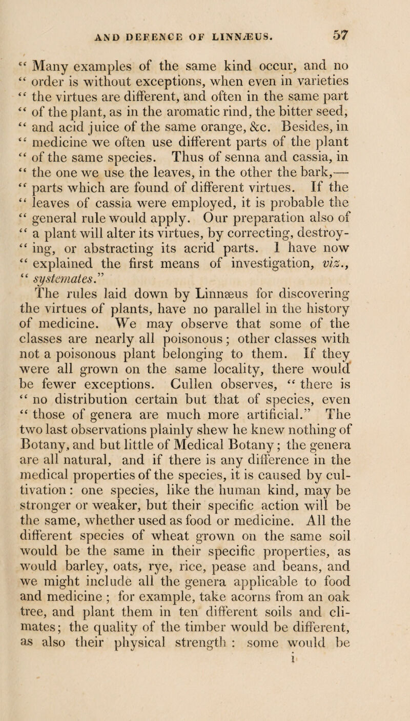 cf Many examples of the same kind occur, and no “ order is without exceptions, when even in varieties “ the virtues are different, and often in the same part “ of the plant, as in the aromatic rind, the bitter seed, “ and acid juice of the same orange, &c. Besides, in “ medicine we often use different parts of the plant “ of the same species. Thus of senna and cassia, in “ the one we use the leaves, in the other the bark,— “ parts which are found of different virtues. If the “ leaves of cassia were employed, it is probable the “ general rule would apply. Our preparation also of “ a plant will alter its virtues, by correcting, destroy- “ ing, or abstracting its acrid parts. I have now “ explained the first means of investigation, viz., “ systemates The rules laid down by Linnseus for discovering the virtues of plants, have no parallel in the history of medicine. We may observe that some of the classes are nearly all poisonous; other classes with not a poisonous plant belonging to them. If they were all grown on the same locality, there would be fewer exceptions. Cullen observes, “ there is “ no distribution certain but that of species, even “ those of genera are much more artificial.” The two last observations plainly shew he knew nothing of Botany, and but little of Medical Botany; the genera are all natural, and if there is any difference in the medical properties of the species, it is caused by cul¬ tivation : one species, like the human kind, may be stronger or weaker, but their specific action will be the same, whether used as food or medicine. All the different species of wheat grown on the same soil would be the same in their specific properties, as would barley, oats, rye, rice, pease and beans, and we might include all the genera applicable to food and medicine ; for example, take acorns from an oak tree, and plant them in ten different soils and cli¬ mates ; the quality of the timber would be different, as also their physical strength : some would be