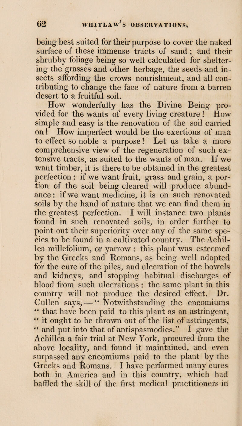 being best suited for their purpose to cover the naked surface of these immense tracts of sand; and their shrubby foliage being so well calculated for shelter¬ ing the grasses and other herbage, the seeds and in¬ sects affording the crows nourishment, and all con¬ tributing to change the face of nature from a barren desert to a fruitful soil. How wonderfully has the Divine Being pro¬ vided for the wants of every living creature ! flow simple and easy is the renovation of the soil carried on! How imperfect would be the exertions of man to effect so noble a purpose! Let us take a more comprehensive view of the regeneration of such ex¬ tensive tracts, as suited to the wants of man. If we want timber, it is there to be obtained in the greatest perfection: if we want fruit, grass and grain, a por¬ tion of the soil being cleared will produce abund¬ ance : if we want medicine, it is on such renovated soils by the hand of nature that we can find them in the greatest perfection. I will instance two plants found in such renovated soils, in order further to point out their superiority over any of the same spe¬ cies to be found in a cultivated country. The Achil¬ lea millefolium, or yarrow : this plant was esteemed by the Greeks and Romans, as being well adapted for the cure of the piles, and ulceration of the bowels and kidneys, and stopping habitual discharges of blood from such ulcerations : the same plant in this country will not produce the desired effect. Dr. Cullen says, •—“ Notwithstanding the encomiums “ that have been paid to this plant as an astringent, “ it ought to be thrown out of the list of astringents, “ and put into that of antispasmodics.” I gave the Achillea a fair trial at New York, procured from the above locality, and found it maintained, and even surpassed any encomiums paid to the plant by the Greeks and Romans. I have performed many cures both in America and in this country, which had baffled the skill of the first medical practitioners in