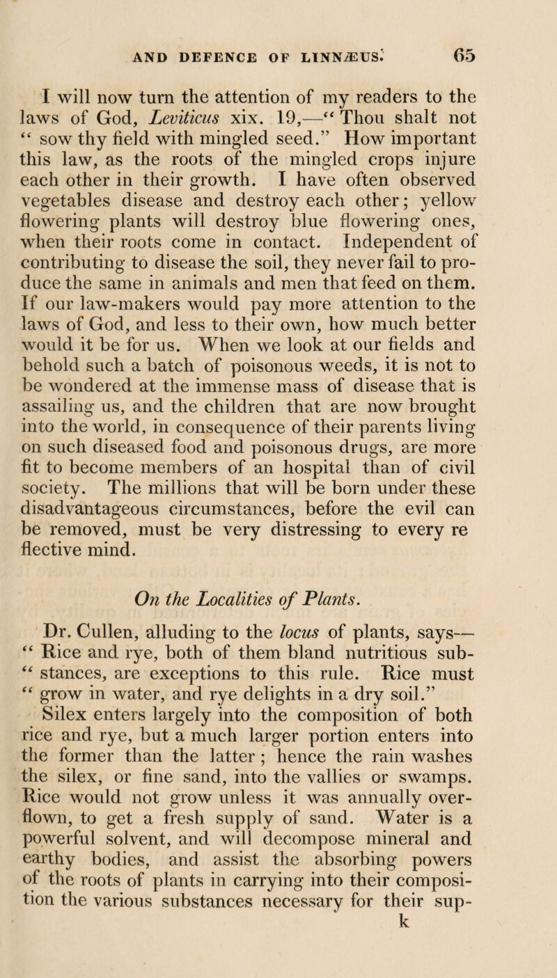 I will now turn the attention of my readers to the laws of God, Leviticus xix. 19,—“ Thou shalt not “ sow thy field with mingled seed.” How important this law, as the roots of the mingled crops injure each other in their growth. I have often observed vegetables disease and destroy each other; yellow flowering plants will destroy blue flowering ones, when their roots come in contact. Independent of contributing to disease the soil, they never fail to pro¬ duce the same in animals and men that feed on them. If our law-makers would pay more attention to the laws of God, and less to their own, how much better would it be for us. When we look at our fields and behold such a batch of poisonous weeds, it is not to be wondered at the immense mass of disease that is assailing us, and the children that are now brought into the world, in consequence of their parents living on such diseased food and poisonous drugs, are more fit to become members of an hospital than of civil society. The millions that will be born under these disadvantageous circumstances, before the evil can be removed, must be very distressing to every re flective mind. On the Localities of Plants. Dr. Cullen, alluding to the locus of plants, says— “ Rice and rye, both of them bland nutritious sub- “ stances, are exceptions to this rule. Rice must “ grow in water, and rye delights in a dry soil.” Silex enters largely into the composition of both rice and rye, but a much larger portion enters into the former than the latter ; hence the rain washes the silex, or fine sand, into the vallies or swamps. Rice would not grow unless it was annually over¬ flown, to get a fresh supply of sand. Water is a powerful solvent, and will decompose mineral and earthy bodies, and assist the absorbing powers of the roots of plants in carrying into their composi¬ tion the various substances necessary for their sup- k