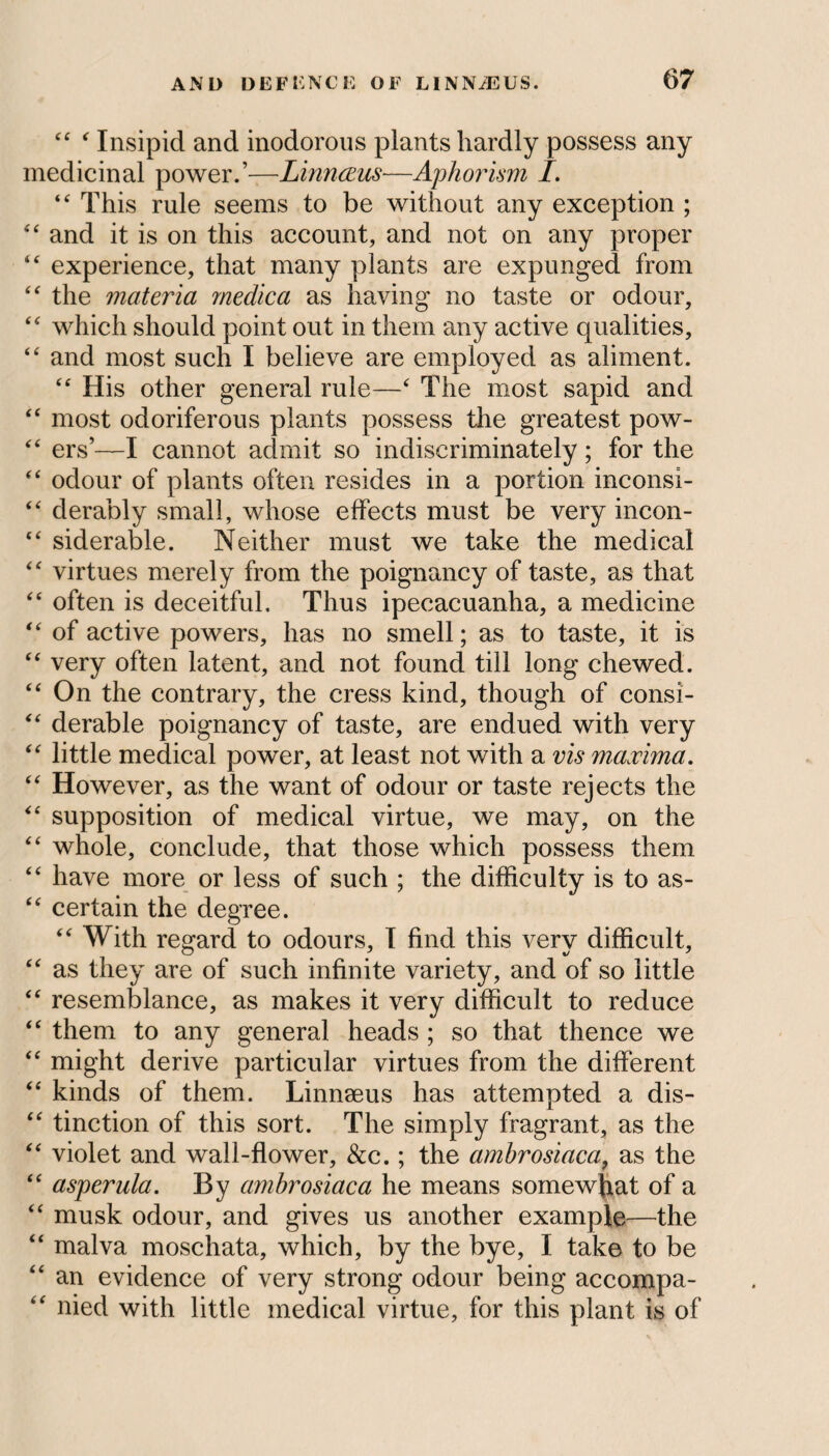 ££ £ Insipid and inodorous plants hardly possess any medicinal power.’—Linnaeus—Aphorism I. “ This rule seems to be without any exception ; ££ and it is on this account, and not on any proper “ experience, that many plants are expunged from ££ the materia rnedica as having no taste or odour, ££ which should point out in them any active qualities, “ and most such I believe are employed as aliment. ££ His other general rule—£ The most sapid and ££ most odoriferous plants possess the greatest pow- <£ ers’—I cannot admit so indiscriminately; for the ££ odour of plants often resides in a portion inconsi- £tf derably small, whose effects must be very incon- ££ siderable. Neither must we take the medical ££ virtues merely from the poignancy of taste, as that ££ often is deceitful. Thus ipecacuanha, a medicine “ of active powers, has no smell; as to taste, it is ££ very often latent, and not found till long chewed. ££ On the contrary, the cress kind, though of consi- £< derable poignancy of taste, are endued with very ££ little medical power, at least not with a vis maxima. “ However, as the want of odour or taste rejects the ££ supposition of medical virtue, we may, on the “ whole, conclude, that those which possess them “ have more or less of such ; the difficulty is to as- “ certain the degree. ££ With regard to odours, I find this very difficult, ££ as they are of such infinite variety, and of so little ££ resemblance, as makes it very difficult to reduce “ them to any general heads ; so that thence we “ might derive particular virtues from the different “ kinds of them. Linnaeus has attempted a dis- “ tinction of this sort. The simply fragrant, as the “ violet and wall-flower, &c.; the amhrosiaca, as the “ asperula. By amhrosiaca he means somewhat of a “ musk odour, and gives us another example—the “ malva moschata, which, by the bye, I take to be “ an evidence of very strong odour being accompa- “ nied with little medical virtue, for this plant is of