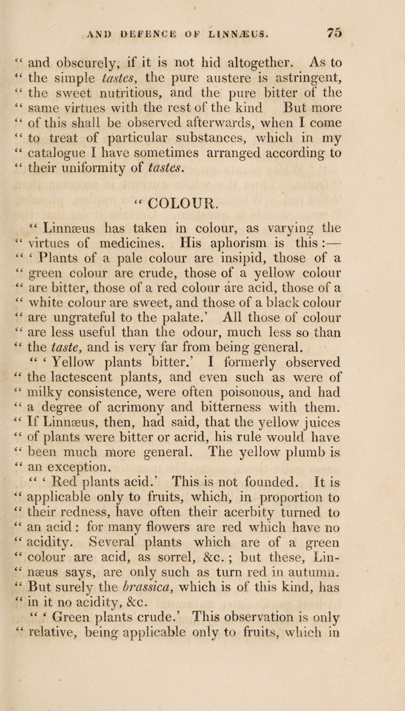 “ and obscurely, if it is not hid altogether. As to “ the simple tastes, the pure austere is astringent, “ the sweet nutritious, and the pure bitter of the “ same virtues with the rest of the kind But more “ of this shall be observed afterwards, when I come “ to treat of particular substances, which in my “ catalogue I have sometimes arranged according to “ their uniformity of tastes. “ COLOUR. “ Linnaeus has taken in colour, as varying the “ virtues of medicines. His aphorism is this :— “ ‘ Plants of a pale colour are insipid, those of a “ green colour are crude, those of a yellow colour “ are bitter, those of a red colour are acid, those of a “ white colour are sweet, and those of a black colour “ are ungrateful to the palate.’ All those of colour “ are less useful than the odour, much less so than “ the taste, and is very far from being general. “ ‘ Yellow plants bitter.’ I formerly observed “ the lactescent plants, and even such as were of “ milky consistence, were often poisonous, and had “ a degree of acrimony and bitterness with them. “ If Linnseus, then, had said, that the yellow juices “ of plants were bitter or acrid, his rule would have “ been much more general. The yellow plumb is “ an exception. “ ‘ Red plants acid.’ This is not founded. It is “ applicable only to fruits, which, in proportion to “ their redness, have often their acerbity turned to “ an acid: for many flowers are red which have no “ acidity. Several plants which are of a green “ colour are acid, as sorrel, &c. ; but these, Lin- “ nseus says, are only such as turn red in autumn. “ But surely the brassica, which is of this kind, has “ in it no acidity, &c. “ ‘ Green plants crude.’ This observation is only “ relative, being applicable only to fruits, which in