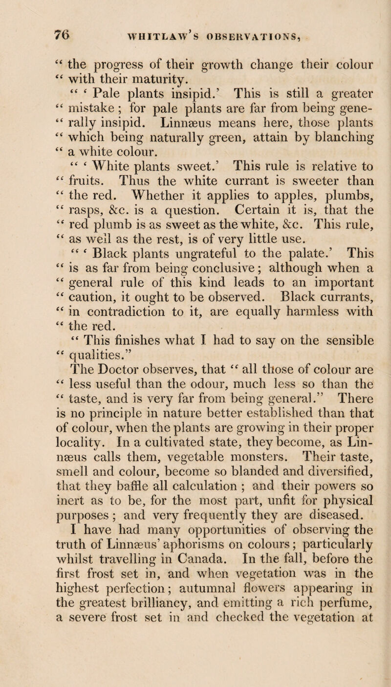 44 the progress of their growth change their colour 44 with their maturity. 44 4 Pale plants insipid.5 This is still a greater 4 4 mistake ; for pale plants are far from being gene- 44 rally insipid. Linnaeus means here, those plants 44 which being naturally green, attain by blanching 44 a white colour. 44 4 White plants sweet.’ This rule is relative to 44 fruits. Thus the white currant is sweeter than 44 the red. Whether it applies to apples, plumbs, 44 rasps, &c. is a question. Certain it is, that the 44 red plumb is as sweet as the white, &c. This rule, 44 as well as the rest, is of very little use. 44 4 Black plants ungrateful to the palate.’ This 44 is as far from being conclusive; although when a 44 general rule of this kind leads to an important 44 caution, it ought to be observed. Black currants, 44 in contradiction to it, are equally harmless with 44 the red. 44 This finishes what I had to say on the sensible 44 qualities.” The Doctor observes, that 44 all those of colour are 44 less useful than the odour, much less so than the 44 taste, and is very far from being general.” There is no principle in nature better established than that of colour, when the plants are growing in their proper locality. In a cultivated state, they become, as Lin¬ naeus calls them, vegetable monsters. Their taste, smell and colour, become so blanded and diversified, that they baffle all calculation ; and their powers so inert as to be, for the most part, unfit for physical purposes; and very frequently they are diseased. I have had many opportunities of observing the truth of Linnaeus’ aphorisms on colours; particularly whilst travelling in Canada. In the fall, before the first frost set in, and when vegetation was in the highest perfection; autumnal flowers appearing in the greatest brilliancy, and emitting a rich perfume, a severe frost set in and checked the vegetation at