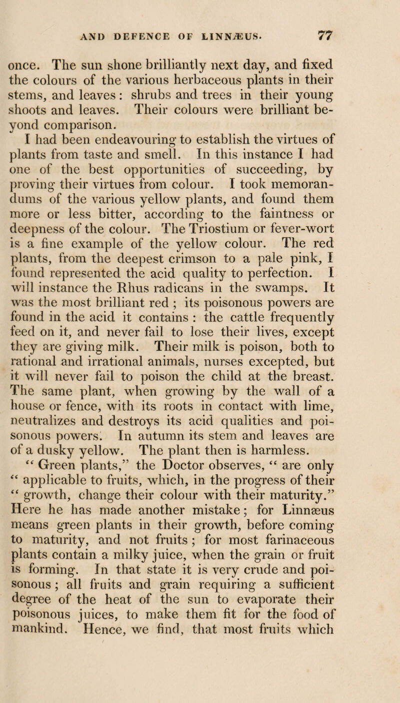 once. The sun shone brilliantly next day, and fixed the colours of the various herbaceous plants in their stems, and leaves: shrubs and trees in their young shoots and leaves. Their colours were brilliant be¬ yond comparison. I had been endeavouring to establish the virtues of plants from taste and smell. In this instance I had one of the best opportunities of succeeding, by proving their virtues from colour. I took memoran¬ dums of the various yellow plants, and found them more or less bitter, according to the faintness or deepness of the colour. The Triostium or fever-wort is a fine example of the yellow colour. The red plants, from the deepest crimson to a pale pink, I found represented the acid quality to perfection. I will instance the Rhus radicans in the swamps. It was the most brilliant red ; its poisonous powers are found in the acid it contains : the cattle frequently feed on it, and never fail to lose their lives, except they are giving milk. Their milk is poison, both to rational and irrational animals, nurses excepted, but it will never fail to poison the child at the breast. The same plant, when growing by the wall of a house or fence, with its roots in contact with lime, neutralizes and destroys its acid qualities and poi¬ sonous powers. In autumn its stem and leaves are of a dusky yellow. The plant then is harmless. “ Green plants,” the Doctor observes, “ are only “ applicable to fruits, which, in the progress of their “ growth, change their colour with their maturity.” Here he has made another mistake; for Linnaeus means green plants in their growth, before coming to maturity, and not fruits ; for most farinaceous plants contain a milky juice, when the grain or fruit is forming. In that state it is very crude and poi¬ sonous ; all fruits and grain requiring a sufficient degree of the heat of the sun to evaporate their poisonous juices, to make them fit for the food of mankind. Hence, we find, that most fruits which