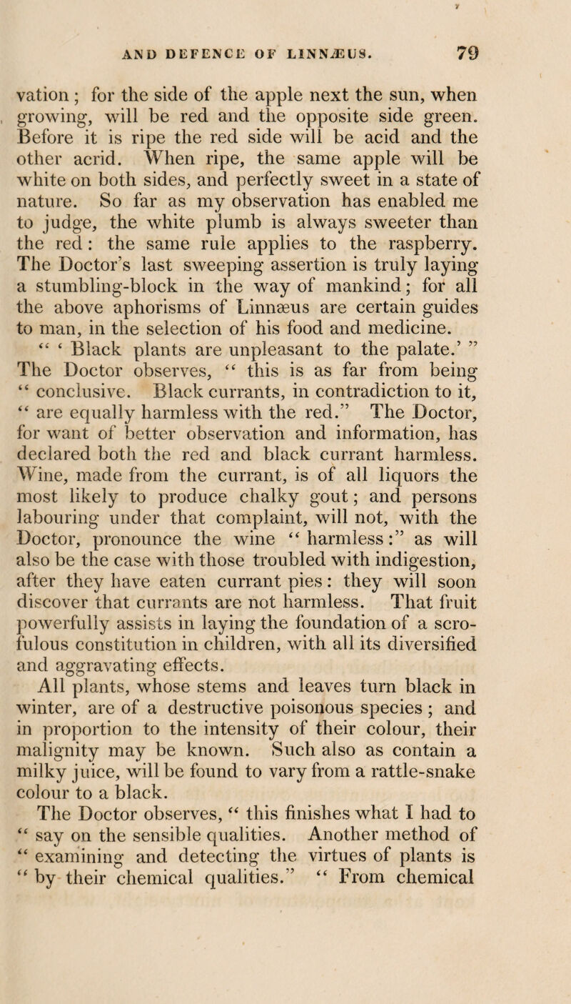 vation ; for the side of the apple next the sun, when growing, will be red and the opposite side green. Before it is ripe the red side will be acid and the other acrid. When ripe, the same apple will be white on both sides, and perfectly sweet in a state of nature. So far as my observation has enabled me to judge, the white plumb is always sweeter than the red : the same rule applies to the raspberry. The Doctor’s last sweeping assertion is truly laying a stumbling-block in the way of mankind; for all the above aphorisms of Linnaeus are certain guides to man, in the selection of his food and medicine. “ ‘ Black plants are unpleasant to the palate.’ The Doctor observes, “ this is as far from being “ conclusive. Black currants, in contradiction to it, “ are equally harmless with the red/’ The Doctor, for want of better observation and information, has declared both the red and black currant harmless. Wine, made from the currant, is of all liquors the most likely to produce chalky gout; and persons labouring under that complaint, will not, with the Doctor, pronounce the wine “ harmless:” as will also be the case with those troubled with indigestion, after they have eaten currant pies: they will soon discover that currants are not harmless. That fruit powerfully assists in laying the foundation of a scro¬ fulous constitution in children, with all its diversified and aggravating effects. All plants, whose stems and leaves turn black in winter, are of a destructive poisonous species ; and in proportion to the intensity of their colour, their malignity may be known. Such also as contain a milky juice, will be found to vary from a rattle-snake colour to a black. The Doctor observes, “ this finishes what I had to “ say on the sensible qualities. Another method of “ examining and detecting the virtues of plants is “ by their chemical qualities.’’ “ From chemical
