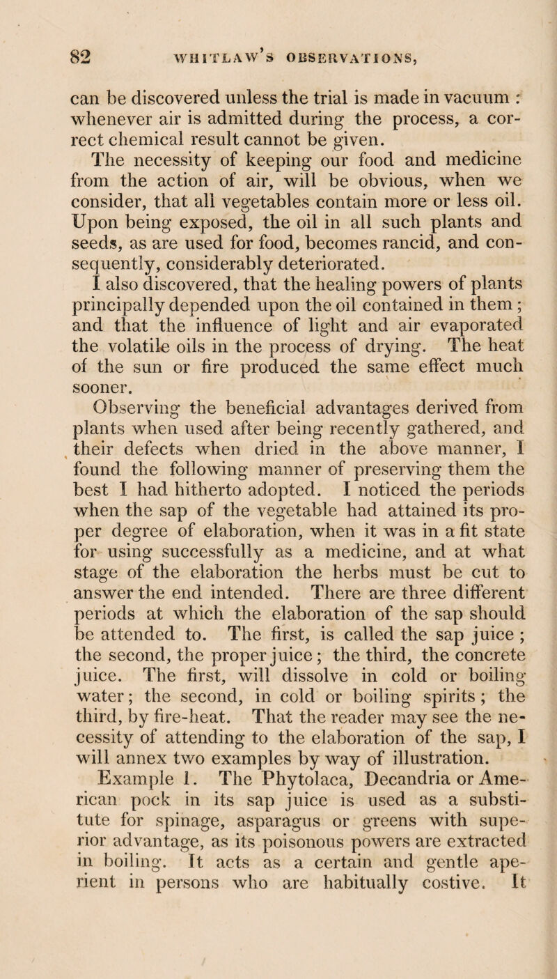 can be discovered unless the trial is made in vacuum : whenever air is admitted during the process, a cor¬ rect chemical result cannot be given. The necessity of keeping our food and medicine from the action of air, will be obvious, when we consider, that all vegetables contain more or less oil. Upon being exposed, the oil in all such plants and seeds, as are used for food, becomes rancid, and con¬ sequently, considerably deteriorated. I also discovered, that the healing powers of plants principally depended upon the oil contained in them; and that the influence of light and air evaporated the volatile oils in the process of drying. The heat of the sun or fire produced the same effect much sooner. Observing the beneficial advantages derived from plants when used after being recently gathered, and their defects when dried in the above manner, I found the following manner of preserving them the best I had hitherto adopted. I noticed the periods when the sap of the vegetable had attained its pro¬ per degree of elaboration, when it was in a fit state for using successfully as a medicine, and at what stage of the elaboration the herbs must be cut to answer the end intended. There are three different periods at which the elaboration of the sap should be attended to. The first, is called the sap juice ; the second, the proper juice; the third, the concrete juice. The first, will dissolve in cold or boiling- water ; the second, in cold or boiling spirits ; the third, by fire-heat. That the reader may see the ne¬ cessity of attending to the elaboration of the sap, I will annex two examples by way of illustration. Example 1. The Phytolaca, Decandria or Ame¬ rican pock in its sap juice is used as a substi¬ tute for spinage, asparagus or greens with supe¬ rior advantage, as its poisonous powers are extracted in boiling. It acts as a certain and gentle ape¬ rient in persons who are habitually costive. It