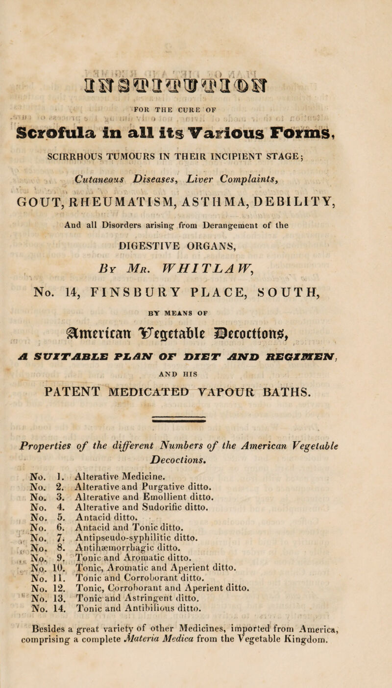 aSTQ©H3PUI®a(DSI FOR THE CURE OF <<; vi 0 I ! • Scrofula in all its Various Forms, SCIRRHOUS TUMOURS IN THEIR INCIPIENT STAGE; Cutaneous Diseases, Liver Complaints, GOUT, RHEUMATISM, AST II MA, DEBILITY, And all Disorders arising1 from Derangement of the DIGESTIVE ORGANS, By Mr. WIII TLA W, No. 14, FINSBURY PLACE, SOUTH, BY MEANS OF American '^‘rgetafile Hecoctfonsf, ‘ X ' ■ - » ' 'it. -•'* • ■ * if SUITABLE PLAN OF DIET AND REGIMEN. AND HIS PATENT MEDICATED YAPOUR BATHS. Properties of the different Numbers of the American Vegetable Decoctions. No. I. Alterative Medicine. No. 2. Alterative and Purgative ditto. No. 3. Alterative and Emollient ditto. No. 4. Alterative and Sudorific ditto. No. 5. Antacid ditto. No. 6. Antacid and Tonic ditto. No. 7- Antipseudo-syphilitic ditto. No. S. Antihaemorrhagic ditto. No. 9. Tonic and Aromatic ditto. No. 10. Tonic, Aromatic and Aperient ditto. No. 11. Tonic and Corroborant ditto. No. 12. Tonic, Corroborant and Aperient ditto. No. 13. Tonic and Astringent ditto. No. 14. Tonic and Antibilious ditto. * * 1 • 1 1 / i • * 1 ' 1 o i ‘ - / ' * Besides a great variety of other Medicines, imported from America, comprising a complete Materia Medica from the Vegetable Kingdom.
