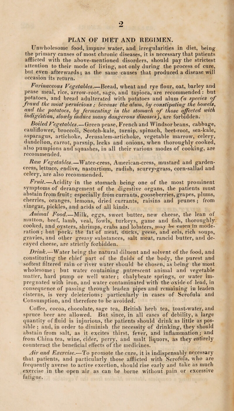 o PLAN OF DIET AND REGIMEN. Unwholesome food, impure water, and irregularities in diet, being the primary causes of most chronic diseases, it is necessary that patients afflicted with the above-mentioned disorders, should pay the strictest attention to their mode of living, not only during the process of cure, but even afterwards; as the same causes that produced a disease will occasion its return. Farinaceous Vegetables.—Bread, wheat and rye flour, oat, barley and pease meal, rice, arrow-root, sago, and tapioca, are recommended : but potatoes, and bread adulterated with potatoes and alum (a species of fraud the most pernicious ; because the alum, by constipating the bowels, and the potatoes, by fermenting in the stomach of those affected with indigestion, slowly induce many dangerous diseasesare forbidden. Boiled Vegetables.—Green pease, French and Windsor beans, cabbage, cauliflower, broccoli, Scotch-kale, turnip, spinach, beet-root, sea-kale, asparagus, artichoke, Jerusalem-artichoke, vegetable marrow, celery, dandelion, carrot, parsnip, leeks and onions, when thoroughly cooked, also pumpions and squashes, in all their various modes of cooking', are recommended. Raw Vegetables.—Water-cress, American-cress, mustard and garden- cress, lettuce, endive, nasturtium, radish, scurvy-grass, corn-sallad and celery, are also recommended. Fruit.—Acidity in the stomach being one of the most prominent symptoms of derangement of the digestive organs, the patients must abstain from fruit; especially from currants, gooseberries, grapes, plums, cherries, oranges, lemons, dried currants, raisins and prunes; from vinegar, pickles, and acids of all kinds. Animal Food.—Milk, eggs, sweet butter, new cheese, the lean ot mutton, beef, lamb, veal, fowls, turkeys, game and fish, thoroughly cooked, and oysters, shrimps, crabs and lobsters, may be eaten in mode¬ ration ; but pork, the fat of meat, ducks, geese, and eels, rich soups, gravies, and other greasy substances, salt meat, rancid butter, and de¬ cayed cheese, are strictly forbidden. Drink.—Water being the natural diluent and solvent of the food, and constituting the chief part of the fluids of the body, the purest and softest filtered rain or river water should he chosen, as being- the most wholesome; but water containing putrescent animal and vegetable matter, hard pump or well water; chalybeate springs, or water im¬ pregnated with iron, and water contaminated with the oxide of lead, in consequence of passing through leaden pipes and remaining in leaden cisterns, is very deleterious; particularly in cases of Scrofula and Consumption, and therefore to be avoided. Coffee, cocoa, chocolate, sage tea, British herb tea, toast-water, and spruce beer arc allowed. But since, in all cases of debility, a large quantity of fluid is injurious, the patients should drink as little as pos¬ sible ; and, in order to diminish the necessity of drinking, they should abstain from salt, as it excites thirst, fever, and inflammation; and from China tea, wine, cider, perry, and malt liquors, as they entirely counteract the beneficial effects of the medicines. Air and Exercise.—To promote the cure, it is indispensably necessary that patients, and particularly those afflicted with Scrofula, who are frequently averse to active exertion, should rise early and take as much exercise in the open air as can be borne without pain or excessive fatigue.