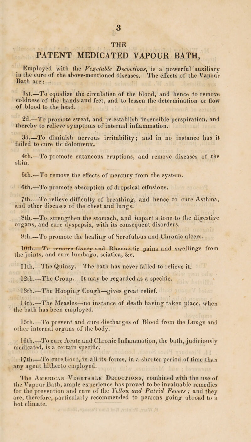 THE PATENT MEDICATED YAPOUR BATH, Employed with the Vegetable Decoctions, is a powerful auxiliary in the cure of the above-mentioned diseases. The effects of the Vapour Bath are : — 1st.—To equalize the circulation of the blood, and hence to remove coldness of the hands and feet, and to lessen the determination or flow of blood to the head. 2d.—To promote sweat, and re-establish insensible perspiration, and thereby to relieve symptoms of internal inflammation. 3d.—To diminish nervous irritability; and in no instance has it failed to cure tic doloureux. 4th.—To promote cutaneous eruptions, and remove diseases of the skin. 5th.—To remove the effects of mercury from the system. 6th.—To promote absorption of dropsical effusions. 7th.—To relieve difficulty of breathing-, and hence to cure Asthma, and other diseases of the chest and lungs. 8th.—To strengthen the stomach, and impart a tone to the digestive organs, and cure dyspepsia, with its consequent disorders. 9th.—To promote the healing of Scrofulous and Chronic ulcers. lOlli.-To remove Gouty and Rheumatic pains and Swellings fl‘OM the joints, and cure lumbago, sciatica, &c. 11th.—The Quinsy. The bath has never failed to relieve it. 12th.—The Croup. It may be regarded as a specific. 13th.—The Hooping Cough—gives great relief. 14th.—The Measles—no instance of death having taken place, when the hath has been employed. 15th.—To prevent and cure discharges of Blood from the Lungs and other internal organs of the body. 16th.—To cure Acute and Chronic Inflammation, the bath, judiciously medicated, is a certain specific. 17th.—To cure Gout, in all its forms, in a shorter period of time than any agent hitherto employed. The American Vegetable Decoctions, combined with the use of the Vapour Bath, ample experience has proved to be invaluable remedies for the prevention and cure of the Yelloiv and Putrid Fevers ; and they are, therefore, particularly recommended to persons going abroad to a hot climate.