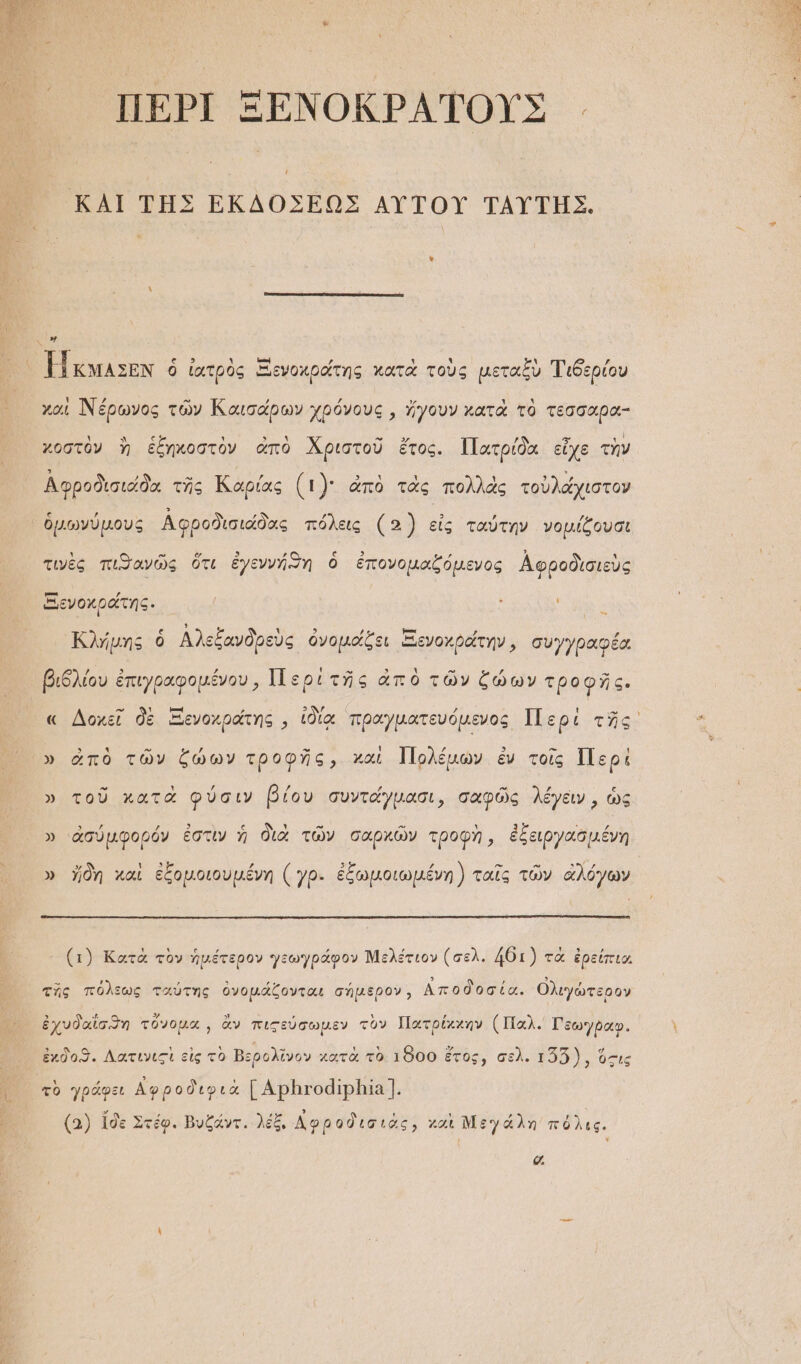 ΠΕΡῚ ΞΕΝΟΚΡΑΤΟΥΣ.. ΚΑΙ ΤΗΣ ΕΚΔΟΣΕΩΣ ΑΥ̓ΤΟΥ͂ ΤΑΥΤΗΣ. ν᾿ ἣν Πκμᾶσεν ὁ ἰατρὸς Ξενοκράτης κατὰ τοὺς μεταξὺ Τιδερίου χαὶ Νέρωνος τῶν Καισάρων χρόνους, ἤγουν κατὰ τὸ τεσσαρα- χοστὸν ἢ ἑξηκοστὸν ἀπὸ Χριστοῦ ἔτος. Πατρίδα εἶχε τὴν Ἀφροδισιάδα τῆς Καρίας (τὸ: ἀπὸ τὰς πολλὰς τοὐλάχιστον ὁμωνύμους Αφροδισιάδας πόλεις (3 εἰς ταύτην νομίζουσι τινὲς πιθανῶς ὅτι ἐγεννή)η ὁ ἐπονομαζόμενος Ἀφροδὶσιεὺς Ξενοκράτης. : ἽΝ Κλήμης ὃ Αλεξανδρεὺς ὀνομάξει ἙΞενοχράτην, συγγραφέα ιδλίου ἐπιγραφομένου, Περὶ τῆς ἀπὸ τῶν ζώων τροφῆς. ἘΠ βο ΟΜΕΥ ΟΝ» βοφυς » ἀπὸ τῶν ζώων τροφῆς, χαὶ Ἰ]ολέμων ἐν τοῖς Περὶ » τοῦ κατὰ φύσιν βίου συντάγμασι, σαφῶς λέγειν, ὡς » ἀσύμφορόν ἐστὶν ἡ διὰ τῶν σαρκῶν τροφὴ, ἐξειργασμένη » ἤδη καὶ ἐξομοιουμένη (γρ. ἐξωμοιωμένη) ταῖς τῶν ἀλόγων (1) Κατὰ τὸν ἡμέτερον γεωγράφον Μελέτιον (σελ. 46:1) τὰ ἐρείπια τῆς πόλεως ταύτης ὀνομάζονται σήμερον, Αποδοσία. Ολιγώτερον ἐχυδαΐσϑη τὔνομα͵, ἂν πιςεύσωμεν τὸν Πατρίχχην (Παλ. Γεωγῤῥαφ. ἐχδοϑ. Λατινιςὶ εἰς τὸ Βερολῖνον χατὰ τὸ 1800 ἔτος, σελ. 155), ὅτις τὸ γράφει Αφροδιφιὰ [ΑΡΒτΙοδΙρΒΙΑΊ. (2) ἴδε Στέφ. Βυξάντ, λέξ, Δφροδισιὰς, καὶ Ν᾽: γ άλη πόλις. σα