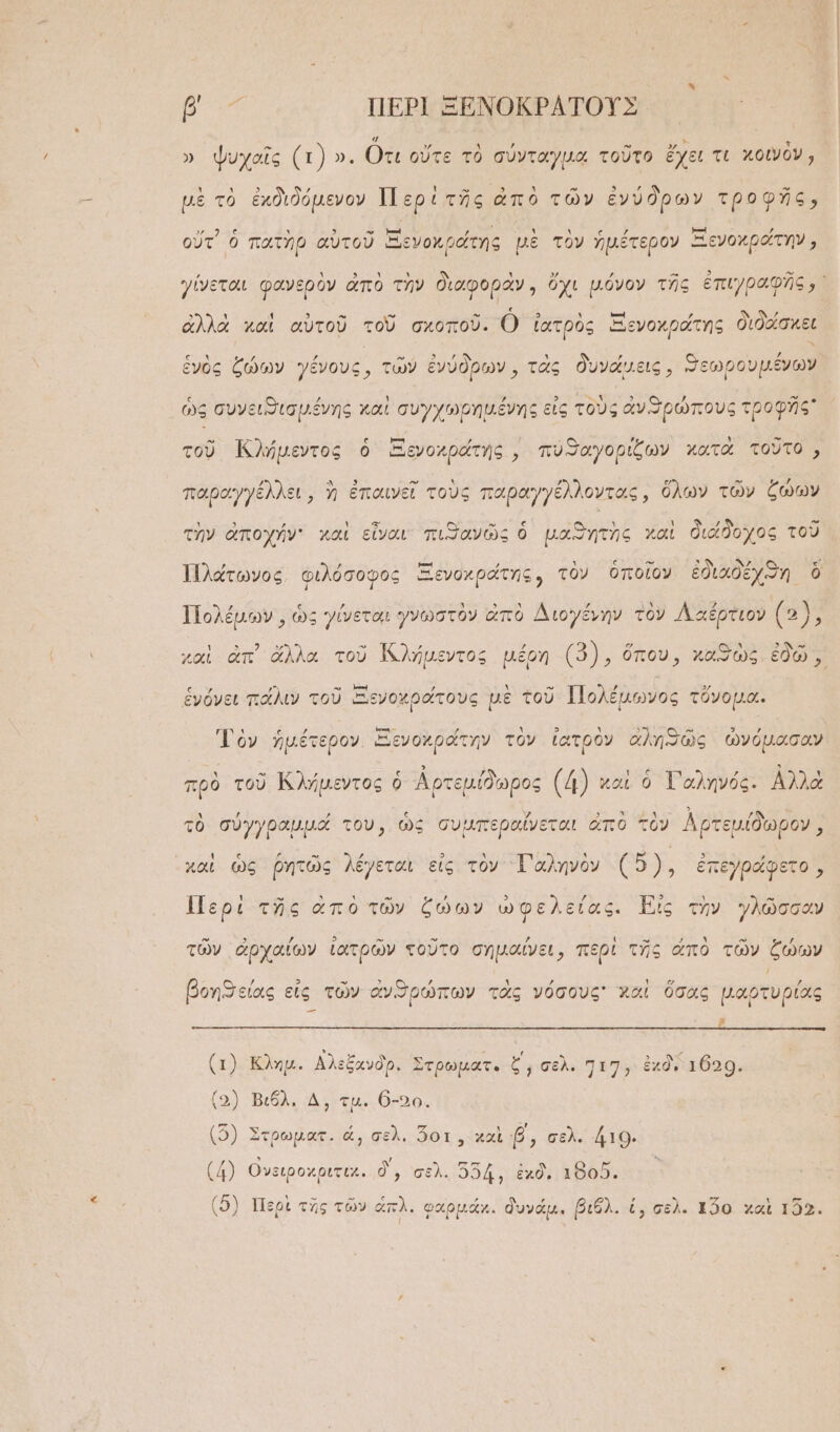 5. ὙΠ ΠΕΡῚ ΞΕΝΟΚΡΑΤΟΥ͂Σ » ψυχαῖς (τ) ». Οτι οὔτε τὸ σύνταγμα τοῦτο ἔχει τι χοινὸν, μὲ τὸ ἐκδιδόμενον Περὶ τῆς ἀπὸ τῶν ἐνύδρων τροφῆς,  ς Υ » ᾿ ν ᾿ ς ᾽ καὶ 7 οὔτ᾽ ὁ πατὴρ αὐτοῦ Ξενοκράτης μὲ τὸν ἡμέτερον Ξενοχράτην; » χω » » - 3 Ἵ ΙΝ ἀλλὰ καὶ αὐτοῦ τοῦ σχοποῦ. Ὁ ἰατρὸς Ξενοχράτης διδάσκει ἑγὸς ζώων γένους, τῶν ἐνύδοων. τὰς δυνάμεις, ϑεωρουμένων ἔνος ζῴων γένους, τῶ ρων, τᾶς εις, “Πεωρουμε ὡς συνειισμένης καὶ συγχωρημένης εἰς τοὺς ἀνπιρώπους τροφῆς τοῦ Κλήμεντος ὁ Ξενοκράτης , πυϑαγορίζων χατὰ τοῦτο, παραγγέλλει, ἡ ἐπαινεῖ τοὺς παραγγέλλοντας, ὅλων τῶν ξώων ᾿ 5 ; 3 » ᾿ ἣ δ τὴν ἀποχήν: χαὶ εἶναι πιηανῶς ὁ μαϑητὴς καὶ διάδοχος τοῦ Πλάτωνος, φιλόσοφος Ξενοκράτης, τὸν ὁποῖον ἐδιαδέχϑη ὃ Πολέμων, ὡς γίνεται γνωστὸν ἀπὸ Διογένην τὸν Λαέρτιον (3), ἑνόνει πάλιν τοῦ Ξενοχράτους μὲ τοῦ Πολέμωνος τὄνομα. γανν ἜΣΤΕ μπτας ΄ ᾿ 3 ᾿ 5 α- Ω Τὸν ἡμέτερον. Ξενοχράτην τὸν ἰατρὸν ἀληθῶς ὠνόμασαν πρὸ τοῦ Ἰζλήμεντος ὁ Ἀρτεμίδωρος (4) καὶ ὁ Τ᾽αληνός. ᾿Αλλὰ τὸ σύγγραμμά του, ὡς συμπεραΐνεται ἀπὸ τὸν Λρτεμίδωρον, ᾿χαὶ ὡς ῥητῶς λέγεται εἰς τὸν “Τ᾿ αληνὸν υς ἐπεγράφετο, Περὶ τῆς ἀπὸ τῶν ζώων ὠφελείας. Εϊς τὴν γλῶσσαν τῶν ἀρχαίων ἰατρῶν τοῦτο σημαίνει, περὶ τῆς ἀπὸ τῶν ζώων βοηθείας εἰς τῶν ἀνϑΦΠρώπων τὰς νόσους γχαὶ ὅσας μαρτυρίας ᾿ (1) Κλημ. Αλεξανδρ. Στρωματ. ζ΄, σελ. 717, ἐχδί τ629. [5) -Βιόλι ἃν μι θ δος (5) Στρωματ. ὦ, σελ. ὅοτ, χαὶ β, σελ. άτο. (4) Ονειροχριτικ. δ᾽, σελ. 554, ἐκδι χ8οῦ. (5) Περὶ τῆς τῶν ἀπλ. φαρμάκ. δυνάμ. βιθλ. ἐ, σελ. τ2ο χαὶ 152.