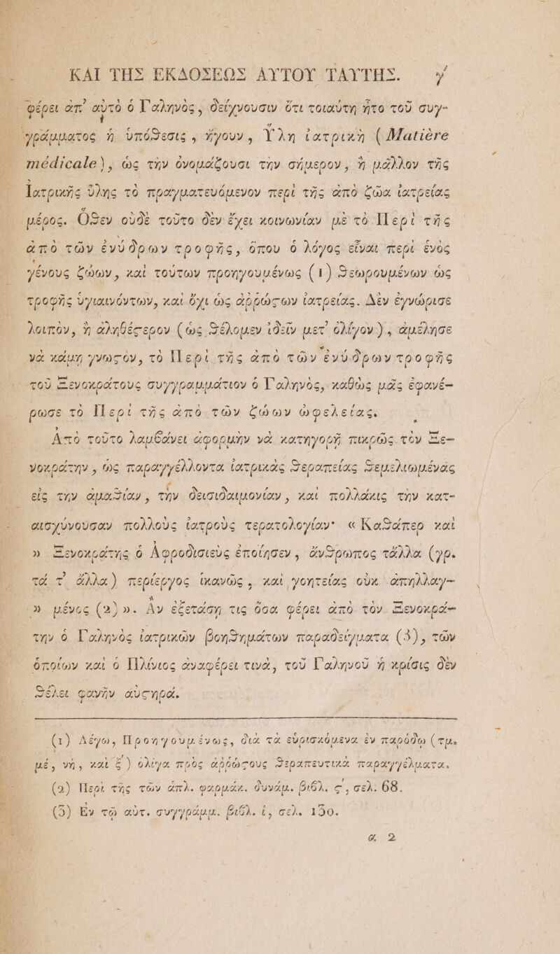 - ᾽ φέρει ἀπ᾿ αὐτὸ ὁ Τ᾿ αληνὸς, δείχνουσιν ὅτι τοιαύτη ἦτο τοῦ συγ- γράμματος ἡ ὑπόϑεσιξ . ἤγουν, Υλη ἰατρικὴ {}Ἡμαιϊὸγε γιθαϊοαϊθ), ὡς τὴν ὀνομάξουσι τὴν σήμερον, ὴ νᾶλλον τῆς Ἰατρικῆς ὕλης τὸ πραγματευόμενον περὶ τῆς ἀπὸ ζῶα ἰατρείας “μέρος. ὦϑεν οὐδὲ τοῦτο δὲν ἔχει χοινωνίαν μὲ τὸ Περὶ τῆς ἀπὸ τῶν ἐνύ ὅρων τροφῆς, ὅπου ὁ λόγος εἶναι περὶ ἑνὸς γένους ζώων, χαὶ τούτων προηγουμένως (1) “εωρουμένων ὡς τροφῆς ὑγιαινόντων, καὶ ὄχι ὡς ἀῤῥώςων ἰατρείας. Δὲν ἐγνώρισε λοιπὸν, ἢ ἀληθέςερον (ὡς Θέλομεν ἰδεῖν μετ᾽ ὀλίγον). ἀμέλησε γὰ χάμηῃ γνωςὸν, τὸ Περὶ τῆς ἀπὸ τῶν ἐνύδρων τροφῆς τοῦ Ξενοχράτους συγγραμμάτιον ὁ Τ᾿ αληνὸς,. καθὼς μᾶς ἐφοινέ-- ρωσε τὸ Περὶ τῆς ἀπὸ-.τῶν ζώων ὠφελείας. : Ἀπὸ τοῦτο λαμθάνει ἀφορμὴν νὰ κατηγορῇ πικρῶς. τὸν ὅΞ.-- γοχράτην, ὡς παραγγέλλοντα ἰατρικὰς “εραπείοαις Ξεμελιωμένας εἰς τὴν ἀμαϑίαν, τἣν δεισιδαιμονίαν, καὶ πολλάκις τὴν κατ- αἰσχύνουσαν πολλοὺς ἰατροὺς τερατολογίαν « Καθάπερ χαὶ ». Ξενοχραΐτης, ὁ ἀφροδὶισιεὺς ἐποίησεν, ἄνῶρωπος τἄλλα (γρ. το τ᾽ ἄλλα) περίεργος ἱκανῶς, χαὶ γοητείας οὐκ ἀπηλλαγ-- Ὁ) μέγος (2)». ἂν ἐξετάση τις σὰ φέρει ἀπὸ τὸν. ΞΞενοκρά-- τὴν ὁ Γαληνὸς ἰατρικῶν βοηϑημάτων παραδείγματα (9), τῶν ὁποίων χαὶ ὁ Πλίνιος ἀναφέρει τινὰ, τοῦ Γαληνοῦ ἡ κρίσις δὲν λει φανῆν ἀυςηρᾶά. ᾿ (1) Λέγω, Προηγουμένως, διὰ τὰ εὑρισχόμενα ἐν παρόδῳ (τμ. ἐ. γή; χαὶ ξ)) ὀλίγα πρὸς ἀῤῥώξους ϑεραπευτιχὰ παραγγέλματο με) νὴ. αι ς; ἰγὰ πρὸς χρρωζοὺς ΞΡΑΊ ΧΩ ρᾶγγελματα. ι ᾷ Ὁ ς ΄ ΄ “ (5) Περὶ τῆς τῶν ἀπλ. φαρμᾶκ. δυνάμ. βιόλ. ς, σελ: 6δ, (5) Ἐν τῷ αὐτ. συγγράμμ: βιδλ. ἐ, σελ. ι20.