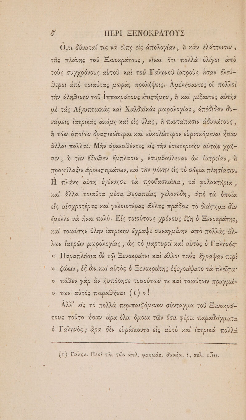 δ' ΠΕΡῚ ΞΕΝΟΚΡΑΤΟΥΣ ᾿ Ο,τι δύναταί τις νὰ εἴπη εἰς ἀπολογίαν, ἢ κἂν ἐλάττωσιν . » ,ὕ τῶ Ρ ΊΡ.Ω ὕ ΓᾺ “ ᾿ ΧΟ ἐς ΠΩΣ τ τῆς πλάνης τοῦ ΞἘενοχράτους, εἶναι ὅτι πολλὰ ὀλίγοι ἀπὸ τοὺς συγχρόνους αὑτοῦ καὶ τοῦ ΤΓαληνοῦ ἰατροὺς ἦσαν ἐλεύ-- ἥ“εροι ἀπὸ τοιαύτας μωρᾶς προλήψεις. Αμελήσαντες οἱ πολλοὶ Χ 5  »Ἥ 3 , 2 ΄ Ἂ ι ἿΡ Ἢ 5 ᾿ τὴν ἀλησινὴν τοῦ Ἱπποχράτους ἐπις μην, ἢ καὶ μίξαντες αὑτὴν μὲ τὰς Αἰγυπτιακὰς καὶ Χαλδαϊχὰς μωρολογίας, ἀπέδιδαν δὺ-- γαάμεις ἰατριχὰς ἀκόμη χαὶ εἰς ὕλας, ἢ παντάπασιν ἀδυνάτους, ἢ τῶν ὁποίων δραςικώτεραι καὶ εὐχολώτερον εὑρισχόμεναι ἦσαν ἄλλαι πολλαί. Μὴν ἀρκεσϑέντες εἰς τὴν ἐσωτερικὴν αὐτῶν χρῆ- σιν, ἢ τὴν ἔξωϑεν ἔμπλασιν, ἐσυμδούλευαν ὡς ἰατρείαν, ἢ προφύλαξιν ἀῤῥωςημάτων, καὶ τὴν μόνην εἰς τὸ σῶμα πλησίασιν. Ἡ πλάνη αὕτη ἐγέννησε τὰ προδασχάνια,, τὰ φυλαχτήρια,, καὶ ἄλλα τοιαῦτα μέσα “εραπείας γελοιώδη, ἀπὸ τὰ ὁποῖα 3 3 ,ὔ ; Υ, 22. Ἃ ,ὕ ᾿ ,ὕ τ εἰς αἰσχροτέρας χαι γελοιοτέρας ἄλλας πράξεις τὸ διάςημα δὲν Ἔ . Ὁ “ὦ Ε ’ , , γζε ς- κα ν ἔμελλε νὰ ἧναι πολὺ. Εἰς τοιούτους χρόνους ἔζη ὁ ἱΞενοχράτης, Ἂ ᾿ ὔ ὕλ 3 ι ΠΑ ψ ἘΞ ΞᾺΣ ΕΠ ὰ ΝᾺ ΤΣ χ) χαὶ τοιαύτην ὕλην ἰατρικὴν ἔγραψε συναγμένην ἀπὸ πολλὰς ἄλ- ᾽ 3 » - , ς ᾿ - ᾿ οὐὴν ἰὴ ς Ἂ ἂν ον ὧν ἰατρῶν μωρολογίας, ὡς τὸ μαρτυρεῖ καὶ αὑτὸς ὁ Ἰ'αληνός « Παραπλήσια δὲ τῷ Ξενοχράτει καὶ ἄλλοι τινὲς ἔγραψαν περὶ φ»-Φ, 5 ἔς. ᾿ 5 ᾿ ς μὶ , 5 ὕ Υ - » ζώων, ἐξ ὧν καὶ αὐτὸς ὁ Ξενοκράτης ἐξεγράψατο τὰ πλεῖςα' » πόσεν γὰρ ἂν ἠνπόρησε τοσούτων τε καὶ τοιούτων πραγμάό- » τῶν αὐτὸς πειραϑῆναι (Ὁ) ' Αλλ᾽ εἰς τὸ πολλὰ περιπαιξόμενον σύνταγμα. τοῦ Ξενοχρά-- τους τοῦτο ἧσαν ἄρα ὅλα ὅμοιο τῶν ὅσο. φέρει παραδείγματοι ὁ Τ᾽αληνὸς ; ἄρα δὲν εὑρίσχοντο εἰς αὐτὸ καὶ ἰατρικὰ πολλὰ (1) Γαλην. Περὶ τῆς τῶν ἅπλ. φαρμάκ. δυνάμ. ἐ, σελ. τ20. (