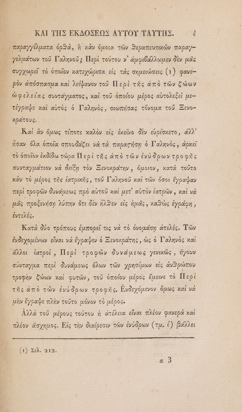 ᾿ ΚΑΙ ΤΗΣ ἘΚΔΟΣΕΩΣ ΑΥ̓ΤΟΥ͂ ΤΑΥΤΗΣ. ἐ συγχωρεῖ τὸ ὁποῖον χατεχώρισα εἰς τὰς σημειώσεις (1) φανε-- ρὸν ἀπόσπασμα χαὶ λείψανον τοῦ Περὶ τῆς ἀπὸ τῶν ζώων ᾧ λ τ ͵ ἃ [ »Ἣο ε ᾽ ᾽ 3 λ “ιν φελειᾶς συντάγματος, καὶ του ὁποῖον μέρος ἀυτο δξὲν μὲ-- ἔγραψε καὶ αὐτὸς ὁ Γαληνὸς, σιωπήσας τὄνομα τοῦ Ξενο- χράτους. Καὶ ἂν ὅμως τίποτε καλὸν εἰς ἐχεῖνο δὲν εὑρίσκετο, ἀλλ᾽ ἦσαν ὅλα ὁποῖα σπουδάζει νὰ τὰ παραςήσῃ ὁ Τ᾿ αληνὸς, ἀρκεῖ τὸ ὁποῖον ἐκδίδω τώρα Περὶ τῆς ἀπὸ τῶν ἐνύ δρων τροφῆς συνταγμάτιον νὰ δείξῃ τὸν Ξενοχράτην, ὅμοιον, κατὰ τοῦτο χἂν τὸ μέρος τῆς ἰατρικῆς, τοῦ Γ}αληνοῦ καὶ τῶν ὅσοι ἔγραψαν περὶ τροφῶν δυνάμεως πρὸ αὐτοῦ καὶ μετ᾽ αὐτὸν ἰατρῶν, καὶ νὰ μᾶς προξενήσῃ λύπην ὅτι δὲν ἠλϑηὲν εἰς ἡμᾶς, καπηὼς ἐγράφη, 3 ᾽ ἐντελές. Κατὰ δύο τρόπους ἐμπορεῖ τις γὰ τὸ ὀνομάσῃ ἀτελές. Τῶν 3. δ Μ  .» ! .ς μ᾿ Ν ’ « ς Γ λ ΝΣ ; ξν ἐχομένων εἰναι νὰ ἐγρᾶψεν Ο “-Ξ ενολρατὴς, ως ὁ αλῆνος λᾶ!ι σύνταγμα. περὶ δυνάμεως ὅλων τῶν χρησίμων εἰς ἀνϑιρώπου τροφὴν ζώων χαὶ φυτῶν, τοῦ ὁποίου μέρος ἔμεινε τὸ Περὶ τῆς ἀπὸ τῶν ἐνύδρων τροφῆς. ᾿ἰνδεχόμενον ὅμως καὶ νὰ μὴν ἔγραψε πλὴν τοῦτο μόνον τὸ μέρος. ἀλλὰ τοῦ μέρους τούτου ἡ ἀτέλεια εἶναι πλέον φανερὰ καὶ πλέον ἄσχημος. Εἰς τὴν διαίρεσιν τῶν ἐνύδρων (τμ. () βάλλει (Σοῦ: