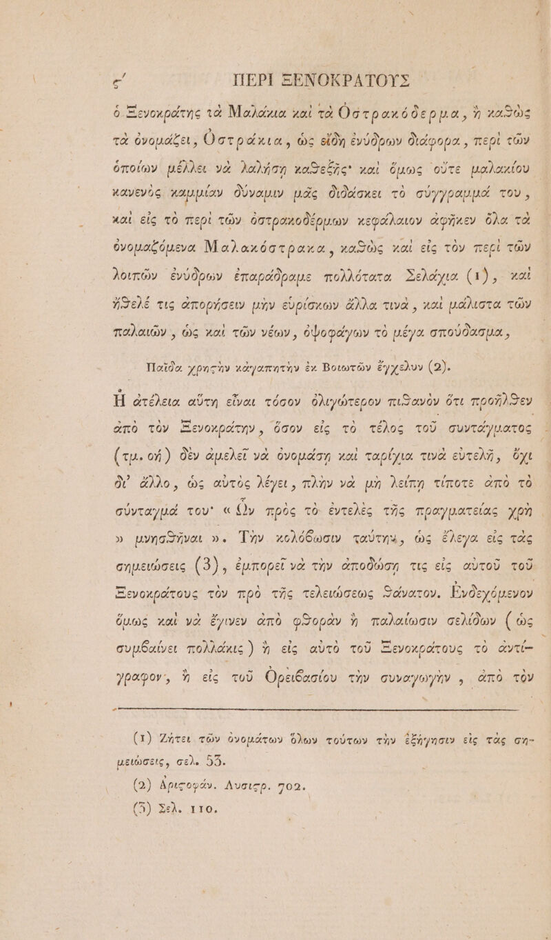 ες ΠΕΡῚ ΞΕΝΟΚΡΑΤΟΥΣ ὁ Ξενοχράτης τὰ Μαλάχια καὶ τὰ Οστρ ακόδερμα, ἢ καθὼς τὰ ὀνομάζει, ὀστράκια , ὡς εἴδη ἐνύδρων διάφορα, περὶ τῶν ὁποίων μέλλει νὰ λαλήσῃ χαϑεξῆς χαὶ ὅμως οὔτε μαλαχίου. κανενὸς καμμίαν δύναμιν μᾶς διδάσκει τὸ σύγγραμμά του, χαὶ εἰς τὸ περὶ τῶν ὀστραχοδέρμων χεφάλαιον ἀφῆκεν ὅλα τὰ ὀνομαζόμεναι Μαλακόστρακα, χαϑὼς χαὶ εἰς τὸν περὶ τῶν λοιπῶν ἐνύδρων ἐπαράδραμε πολλότατα Σελάχια (1), καὶ ἤϑελέ τις ἀπορήσειν μὴν εὑρίσκων ἄλλα τινὰ, καὶ μάλιστα τῶν παλαιῶν, ὡς καὶ τῶν νέων, ὀψοφάγων τὸ μέγα σπούδασμα, Παῖδο χρητὴν κἀγαπητὴν ἐχ Βοιωτῶν ἔγχελυν (2). Ἡ ἀτέλεια αὕτη εἶναι τόσον ὀλιγώτερον πιϑ)ανὸν ὅτι προῆλϑεν ἀπὸ τὸν Ξενοχράτην », ὅσον εἰς τὸ τέλος τοῦ συντάγματος ’  5 ΄- ι εἰ ’ : ᾽ ΠῚ 5 » ΕΣ (τμ. οἡ ) δὲν ἀμελεῖ νὰ ὀνομάσῃ καὶ ταρίχια τινὰ εὐτελῆ, ὄχι δι’ ἄλλο, ὡς αὐτὸς λέγει, πλὴν νὰ μὴ λείπῃ τίποτε ἀπὸ τὸ σύνταγμά του « ὧν πρὸς τὸ ἐντελὲς τῆς πραγματείας χρὴ » μνησθῆναι ». Τὴν. κολόδωσιν ταύτη,, ὡς ἔλεγα εἰς τὰς , ΘΝ: “ιν ᾿  , 3 5 - » σημειώσεις (3). ἐμπορεῖ νὰ τὴν ἀποδώσῃ τις εἰς αὐτοῦ τοῦ ᾿--ἡ ὕ Ἁ Ἂν! »» ͵] Δ ’ ᾿. 4 ' Ξενοχράτους τὸν πρὸ τῆς τελειώσεως Θάνατον. Ἐνδεχόμενον Γ ᾿ ι ι ΕΣ 3 ᾿ ᾿ “Δ ᾿ ᾷ [4 ὅμως καὶ νὰ ἔγινεν ἀπὸ φϑορὰν ἢ παλαίωσιν σελίδων Ἶ ὡς -κ ΕΚ δ 3 3. ᾿ -«- »-ἰ , Ἂ 5 , συμδαίνει πολλάκις ) ἢ εἰς αὐτὸ τοῦ Ξενοχράτους τὸ ἀντί- γραφον,, ἢ εἰς τοῦ Ορειδασίου τὴν συναγωγὴν , ἀπὸ τὸν ΄ (1) Ζήτει τῶν ὀνομάτων ὅλων τούτων τὴν ἐξήγησιν εἰς τὰς ση- μειώσεις, σελ. 5: (2) ἀριςοφάν. Λυσιςρ. 702. (7) Σελο αῦο,