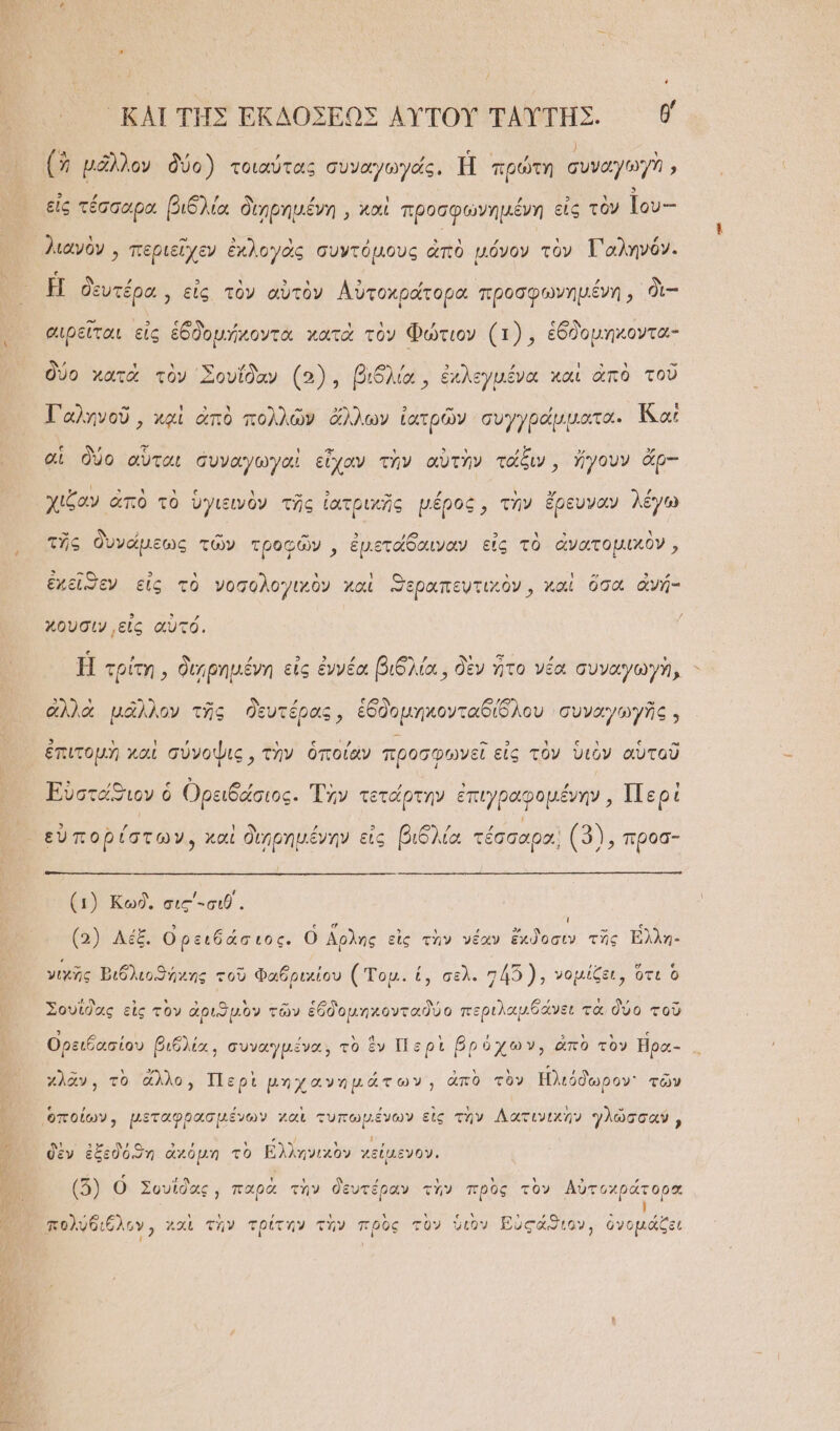 ΤΩ͂Ν ΟΣ ἴ ͵ ΚΑΙ ΤΗ͂Σ ΕΚΔΟΣΕΩΣ ΑΥ̓ΤΟΥ͂ ΤΑΥΤΗΣ. θ0 ἢ μᾶλλον δύ ἠοῖ συνα)γωγοίςν ἘΦ πρώτη συϑαγω7 ἢ μᾶλλον δύο) τοιαύτας συναγωγάς. Ἡ πρώτη συναγωγὴ » τ ᾽ Ὁ εἰς τέσσαρα βιδλία διηρημένη,, καὶ προσφωνημένη εἰς τὸν Ιου-- λιανὸν, περιεῖχεν ἐχλογὰς συντόμους ἀπὸ μόνον τὸν Γαληνόν. Η δευτέρα, εἰς τὸν αὐτὸν Αὐτοχράτορα προσφωνημένη, δὲ-- αιρεῖται εἰς ἑδδομήχοντα κατὰ τὸν Φώτιον (1), ἑδδομηκοντα- δύο κατὰ τὸν ᾿Σουΐδαν (5), βιδλία, ἐκλεγμένα καὶ ἀπὸ τοῦ -  ον » 329Ἃ 3 .“ ι Ταληνοῦ, καὶ ἀπὸ πολλῶν ἄλλων ἰατρῶν συγγράμματα. Ἰᾷ αἱ αἱ δύο αὗται συναγωγαὶ εἶχαν τὴν αὐτὴν τάξιν, ἤγουν ἄρ-- χιξζαν ἀπὸ τὸ ὑγιξινὸν τῆς ἰατρικῆς μέρος, τὴν ἔρευναν λέγω τῆς δυνάμεως τῶν τροφῶν,, ἐμετάδαιναν εἰς τὸ ἀνατομικὸν, ἐχεῖσεν εἰς τὸ νοσολογιχὸν καὶ Ξεραπευτικὸν, καὶ ὅσα ἀνή- χουσιν εἰς αὐτό. Ἡ τρίτη, διηρημένη εἰς ἐννέα βιδλία, δὲν ἦτο νέα συναγωγὴ, - ἀλλὰ μᾶλλον τῆς δευτέρας, ἑδδομηκονταδίδλου συναγωγῆς . ἐπιτομὴ καὶ σύνοψις, τὴν ὁποίαν προσφωνεῖ εἰς τὸν ὑιὸν αὑτοῦ Εὐστάϑιον ὁ Ορειδάσιος. Τὴν τετάρτην ἐπιγραφομένην, 1Πε οἱ (1) Κωδ,, σις΄-σιθ΄. ; (5) λέξ. Ορειδάσ ιος. ὁ ἄρλης εἰς τὴν νέαν ἔχϑδοσιν τῆς Ἐλλη- γιχῆς Βιδλιοϑήχης τοῦ Φαδριχίου (Τομ. {πε}: “1.7: νομίζει, ὁτι ὃ Σουΐδας εἰς τὸν ἀριϑμὸν τῶν ἑδδομηκονταϑδύο περιλαμδάνει τὰ δύο τοῦ Ορειξασίου βιδλία, συναγμένα, τὸ ἕν Περὶ βρύχων, ἀπὸ τὸν ἤρα- χλᾶν, τὸ ἄλλο, Περὶ μηχανημάτων, ἀπὸ τὸν Ἡλιόδωρον τῶν δὲν ἐξ (3) Ο Σουΐδας, παρὰ τὴν δευτέραν τὴν πρὸς τὸν Αὐτοχράτορα Ἷ πολυδιόλον, χαὶ τὴν τρίτην τὴν πρὸς τὸν ὑτὸν Βὐςάϑιον, ὀνομάζει ! ᾿ “ὴ κ᾽ ι οὐ εδόϑη ἀχόμη τὸ Ελληνιχὸν χείμενον.