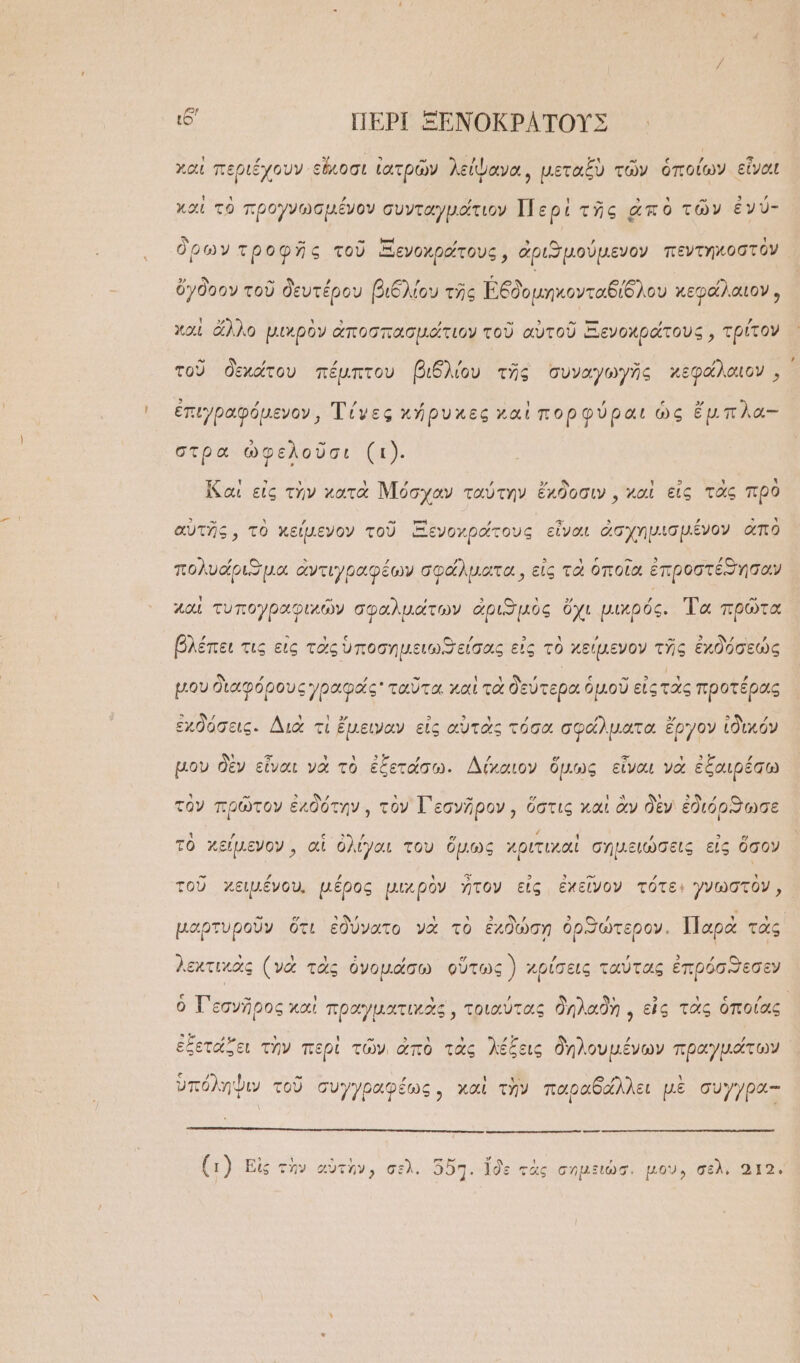 ι6' ΠΕΡῚ ΞΕΝΟΚΡΑΤΟΥΣ χαὶ περιέχουν εἴκοσι ἰατρῶν λείψανα, μεταξὺ τῶν ὁποίων εἶναι καὶ τὸ προγνωσμένον συνταγμάτιον Περὶ τῆς ἀπὸ τῶν ἐνύ- ὅρων τροφῆς τοῦ ΞΞενοχράτους, ἀριϑμούμενον πεντηκοστὸν ὄγδοον τοῦ δευτέρου βιδλίου τῆς Ἐδδομηκονταδίδλου κεφάλαιον, χαὶ ἄλλο μικρὸν ἀποσπασμάτιον τοῦ αὐτοῦ Ξενοχράτους, τρίτον τοῦ δεχάτου πέμπτου βιθδλίου τῆς συναγωγῆς κεφάλαιον, ἐπιγραφόμενον, Τίνες κήρυκες καὶ πορφύραι ὡς ἔμπλα- στρα ὠφελοῦσι (ι). ἵζ αἱ εἰς τὴν κατὰ Μόσχαν ταύτην ἔκδοσιν, καὶ εἰς τὰς πρὸ αὑτῆς, τὸ κείμενον τοῦ Ξενοχράτους εἶναι ἀσχημισμένον ἀπὸ πολυάριϑμα ἀντιγραφέων σφάλματα, εἰς τὰ ὁποῖα ἐπροστέθησοαν χαὶ τυπογραφιχῶν σφαλμάτων ἀριωμὸς ὄχι μικρός. Τὰ πρῶτα βλέπει τις εἰς τὰς ὑποσημειωϑ εἰσας εἰς τὸ χείμενον τῆς ἐχδόσεώς μου διαφόρους γραφάς ταῦτα καὶ τὰ δεύτερα ὁμοῦ εἰς τὰς προτέρας ἐχδόσεις. Διὰ τὶ ἔμειναν εἰς αὑτὰς τόσα σφάλματα ἔργον ἰδικόν μου δὲν εἶναι νὰ τὸ ἐξετάσω. Δίκαιον ὅμως εἶναι νὰ ἐξαιρέσω τὸν πρῶτον ἐχδότην,, τὸν Γεσνῆρον, ὅστις καὶ ἂν δὲν ἐδιόρϑωσε τὸ χείμενον, αἱ ὀλίγαι του ὅμως χριτιχαὶ σημειώσεις εἰς ὅσον τοῦ χειμένου. μέρος μιχρὸν ἦτον εἰς ἐχεῖνον τότε: γνωστὸν, μαρτυροῦν ὅτι ἐδύνατο νὰ τὸ ἐχϑώση ὀρϑφώτερον. Παρὰ τὰς λεχτικὰς (νὰ τὰς ὀνομάσω οὕτως) χρίσεις ταύτας ἐπρόσϑεσεν ὁ Τ᾽ εσνῆρος καὶ πραγματικὰς, τοιαύτας δηλαδὴ, εἰς τὰς ὁποίας, ἐξετάζει τὴν περὶ τῶν, ἀπὸ τὰς λέξεις δηλουμένων πραγμάτων ὑπόληψιν τοῦ συγγραφέως, καὶ τὴν παραδάλλει μὲ συγγρα-- ἀγόκανν τε τὸ ΟΕ ον ὙΜΕῚ