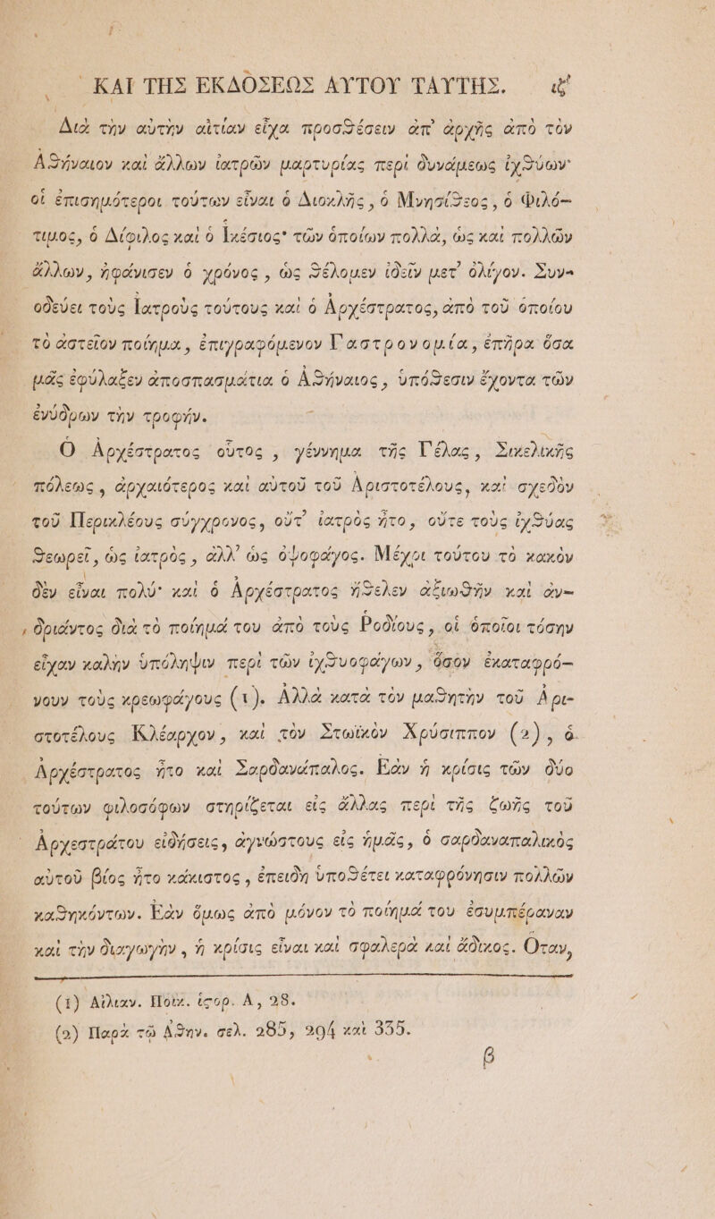 μ ΚΑῚ ΤΗΣ ΕΚΔΟΣΕΩΣ ΑΥ̓ΤΟΥ͂ ΤΑΥΤΗΣ. ἐξ Διὰ τὴν αὐτὴν αἰτίαν εἶχα προσϑέσειν ἀπὶ ἀρχῆς ἀπὸ τὸν Αϑήναιον χαὶ ἄλλων ἱ ἰατρῶν μαρτυρίας περί δυνάμεως ἰχθύων οἱ ἐπισημότεροι τούτων εἶναι ὁ Διοχλῆς, ὁ Μνησίϑεος, ὁ Φιλό--: τιμος, ὁ Δίφιλος καὶ ὁ ἱχέσιος τῶν ὁποίων πολλὰ, ὡς καὶ πολλῶν ἄλλων, ἠφάνισεν ὁ χρόνος, ὡς ϑέλομεν ἰδεῖν μετ᾽ ὀλίγον. Συν- οδεύει τοὺς ἰατροὺς τούτους καὶ ὁ Ἀρχέστρατος, ἀπὸ τοῦ ὁποίου ᾿ Δ. - ͵ὕ τς Ἄ ᾿ 2 ὮΝ Ψ τὸ ἀστεῖον ποίημα, ἐπιγραφόμενον Τα στρονομία, ἐπῆρα ὅσα -Ὁ 3 )λ ᾿ 5) ͵ ς ἀϑ ᾽ ς 49. γ΄ -“ μᾶς ἐφύλαξεν ἀποσπασμάτια ὁ Αϑήναιος, ὑπόϑεσιν ἔχοντα τῶν ἘΑΜΗ͂ ᾿ ΄ - ἐνύδρων τὴν τροφήν. Ο Αρχέστρατος οὗτος, γέννημα τῆς Γέλας, Σικελικῆς , » , ; ᾽ - τὰς τ , ἢ Ἂν πόλεως, ἀρχαιότερος και αὑτοῦ τοῦ Ἀριστοτέλους, καὶ σχεθὸν τοῦ Περικλέους σύγχρονος, οὔτ᾽ ἰατρὸς ἦτο, οὔτε τοὺς ἰχϑύας 3 “εωρεῖ, ὡς ἰατρὸς, ἀλλ᾽ ὡς ὀψοφάγος. Μέχοι τούτου τὸ χαχὸν δὲν εἶναι πολύ καὶ ὁ ἀρχέστρατος ἤθελεν ἀξιωϑῆν καὶ ὀν- δριάντος διὰ τὸ ποίημά του ἀπὸ τοὺς Ῥοδίους, οἱ ὁποῖοι τόσην εἶχαν καλὴν ὑπόληψιν περὶ τῶν ἰχϑυοφαγων, ὅσον ἐκαταφρός-- νουν τοὺς χρεωφάγους (: Αλλὰ χατὰ τὸν μαθητὴν τοῦ Αρι- Λρχέστρατος ἦτο καὶ Σοαρδανώπαλος. [ξὰν ἡ κρίσις τῶν δύο 7: ΄ὔ Α 3 ΕΣ 1 » χς 5 τούτων φιλοσόφων στηρίζεται εἰς ἄλλας περὶ τῆς ξωῆς τοῦ λ 2, ᾿ Ζ 3 ς τ ᾿, ι Ἀρχεστράτου εἰδήσεις, ἀγνώστους εἰς ἡμᾶς, ὁ σαρδαναπαλικὸς αὐτοῦ βίος ἦτο χάχιστος, ἐπειδὴ ὑποϑέτει καταφρόνησιν πολλῶν χαϑηκόντων. Ἐὰν ὅμως ἀπὸ μόνον τὸ ποίημο του ἐσυμπέραναν χαὶ τὴν διαγωγὴν. ἡ κρίσις εἶναι χαὶ σφαλερὰ καὶ ἄδικος. Οταν ᾿ τ ΞΕ ΕΞ - τ πε τα απ νεται ρα; ὁ. ἰσπίώσαιν, πε (1) ᾿Αἰλιαν. Ποὶκ. ἱσορ. Α,, 28. (5) Παρὰ τῷ Αϑὴν. σελ. “85, 504 καὶ 355.