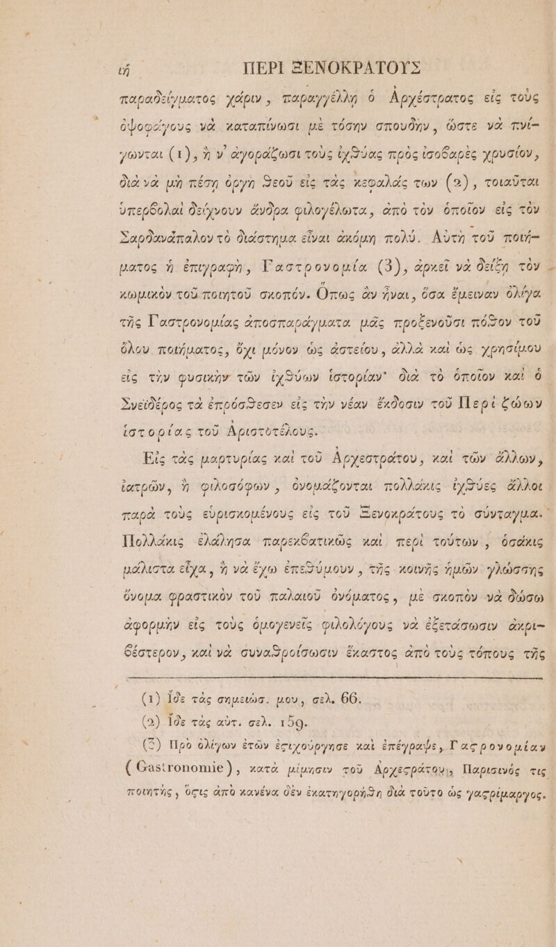 ιἦ ΠΕΡῚ ΞΕΝΟΚΡΑΤΟΥΣ , , Ε ; ς ἢ , 3 ᾿ παραδείγματος χάριν, παραγγέλλῃ ὁ Ἀρχέστρατος εἰς τους ὀψοφάγους νὰ χαταπίνωσι μὲ τόσην σπουδὴν, ὥστε νὰ πνί- γῶνται (1), ἢ ν᾽ ἀγοράξωσι τοὺς ἰχϑύας πρὸς ἰσοδαρὲς χρυσίον, διὰ νὰ μὴ πέσῃ ὀργὴ ϑεοῦ εἰς τὰς κεφαλάς των (5), τοιαῦται ὑπερδολαὶ δείχνουν ἄνδρα φιλογέλωτα, ἀπὸ τὸν ὁποῖον εἰς τὸν Σαρϑανάπαλον τὸ διάστημα. εἶναι ἀκόμη πολύ. Αὐτὴ τοῦ ποιή-- ματος ἡ ἐπιγραφὴ, ϑω χδν τῆς (3), ἀρκεῖ ν νὰ δείξη τὸῦ ᾧ χωμικὸν τοῦ ποιητοῦ σχοπόν. πως ἂν ἦναι, ὅσα ἔμειναν ὀλίγα τῆς Τ᾿ ἀστρονομίας ἀποσπαράγματα μᾶς προξενοῦσι πόξον τοῦ ὅλου. ποιήματος, ὄχι μόνον ὡς ἀστείου, ἀλλὰ χαὶ ὡς χρησίμου 535 . ᾿ - 3 πεν: ε 7 ῷ Ὄν ῶν ᾿ ς “ Ι ς εἰς τὴν φυσικὴν τῶν ἰχθύων ἱστορίαν᾽ διὰ τὸ ὁποῖον χαὶ ὃ Σνεϊδέρος τὰ ἐπρόσϑεσεν εἰς τὴν νέαν ἔκδοσιν τοῦ Περὶ ζώων ἱστορίας τοῦ Ἀριστυτέλους. Εἰς τὰς μαρτυρίας καὶ τοῦ Ἀρχεστράτου, καὶ τῶν ἄλλων, ἰατρῶν, ἢ φιλοσόφων, ὀνομάζονται πολλοχις ἰχϑύες ἄλλοι. παρὰ τοὺς εὑρισχομένους εἰς τοῦ Ξενοχρατους τὸ σύνταγμα. Πολλάκις ἐλάλησα παρεχθατιχῶς καὶ περὶ τούτων͵, ὁσάκις μάλιστα εἶχα, ἢ νὰ ἔχω ἐπεθύμουν, τῆς κοινῆς ἡμῶν γλώσσης ὄνομα φραστικὸν τοῦ παλαιοῦ ὀνόματος, μὲ σχοπὸν νὰ δώσω ἀφορμὴν εἰς τοὺς ὁμογενεῖς φιλολόγους νὰ ἐξετάσωσιν ἄχρι-- 72 ᾿ ᾿ Ο 5» ᾿ ᾿ ᾽ (ῳ θέστερον, χαὶ νὰ συναϑπροίσωσιν ἕχαστος ἀπὸ τοὺς τόπους τῆς ξ Ἱ (1) 1δὲ τὰς σημειώσ. μου, σελ. θ6. (3) Ἰδὲ τὰς αὖτ, σελ. 150. (5) Πρὸ ὀλίγων ἐτῶν ἐςιχούργησε χαὶ ἐπέγραψε, Γαςρ ονομίαν ΟΝ Ε,» ΣΤΥ ᾿ ͵ Ἂἀα ᾿ ͵ ᾿ ( Οαβιγοποηιθ), χατὰ μίμησιν τοῦ ἀρχεςράτου!; Παρισινός τις ποιητὴς ) Ὁςις ἀπὸ χανένα δὲν ἐκατηγορήϑη διὰ τοῦτο ὡς γαςρίμαργος.