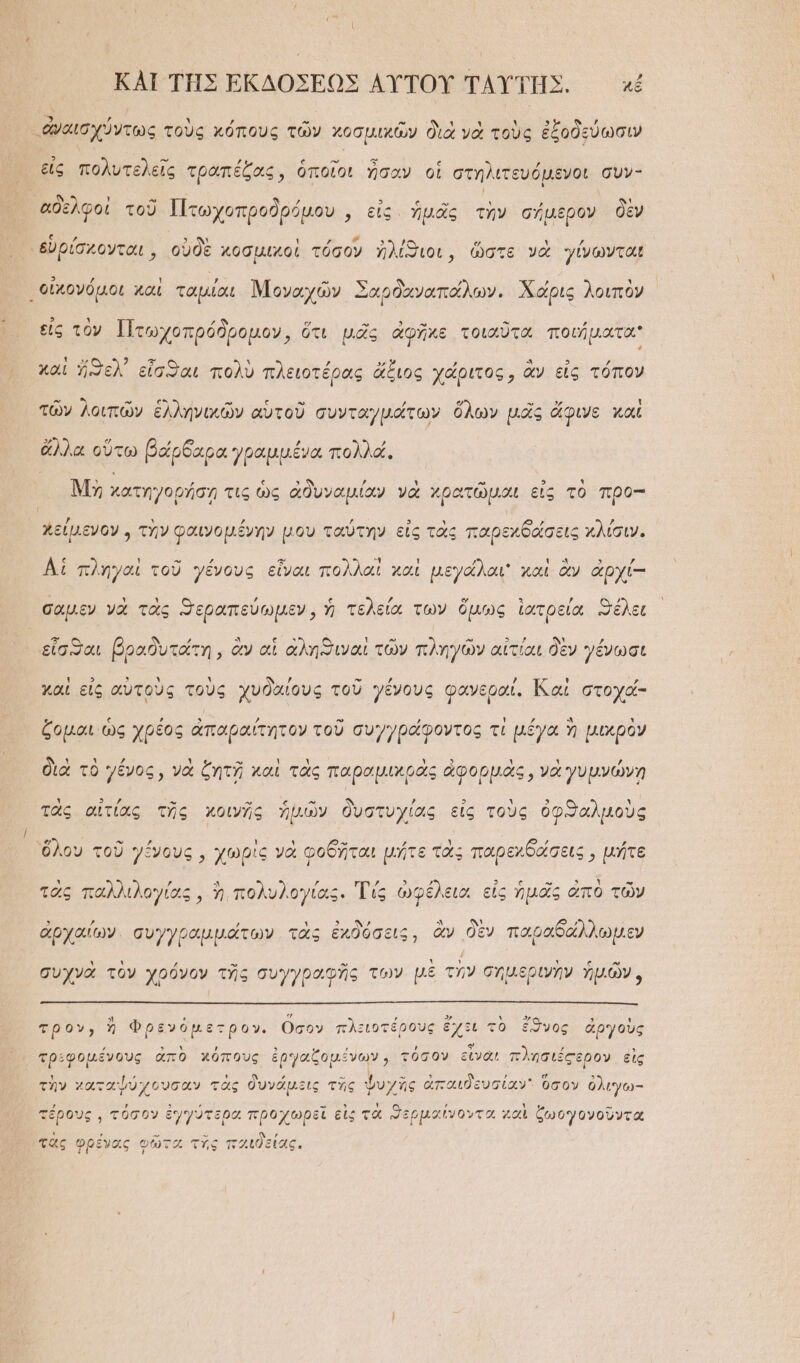 ΚΑΙ ΤῊΣ ἘΚΔΟΣΕΩΣ ΑΥ̓ΤΟΥ ΤΑΥΤΗ͂Σ. κχέ ν ὟΝ ’ ’ » -» “ἀναισχύντως τοὺς κόπους τῶν χοσμιχῶν διὰ νὰ τοὺς ἐξοδεύωσιν εἰς πολυτελεῖς τραπέζας, ὁποῖοι ἦσαν οἱ στηλιτευόμενοι συν- ἀδελφοὶ τοῦ Πτωχοπροδρόμου ἜΕΕ ΥΓ ΠΟΣῚ. δὲν φ τωχοπροορῦμον,, εἰς. ἡμᾶς τὴν σήμερον ἘΠ τα 5. γε δ᾽ τ ΄ “εὑρίσκονται, οὐδὲ κοσμιχοὶ τόσον ἠλίϑιοι, ὥστε νὰ γίνωνται οἰκονόμοι καὶ ταμίαι Μοναχῶν Σαρδαναπάλων. Χάρις λοιπὸν εἰς τὸν Πτωχοπρόδρομον, ὅτι μᾶς ἀφῆκε τοιαῦτα ποιήματα δ 7 Σ ᾿ ’ » , “ 3 , και ἤξελ᾽ εἶσθαι πολὺ πλειοτέρας ἄξιος χάριτος, ἂν εἰς τόπον τῶν λοιπῶν ἑλληνικῶν αὑτοῦ συνταγμάτων ὅλων μᾶς ἄφινς καὶ ΕΥ̓ΩΝ Ὁ ͵ὕ ’ ὔ ἄλλα οὕτω βάρδαρα γραμμένα πολλά. Μὴ χατηγορήσῃ τις ὡς ἀδυναμίαν νὰ χρατῶμαι εἰς τὸ προ-- χείμενον , τὴν φαινομένην μου ταὔτην εἰς τὰς παρεχθδάσεις κλίσιν. Αἱ πληγαὶ τοῦ γένους εἶναι πολλαὶ καὶ μεγάλαι καὶ ἂν ἀρχί-- } Ὶ ’, ἰφ γᾳ Ὁ 3 ὔ Ω σαμεν νὰ τὰς “Περαπεύωμεν, ἡ τελεία των ὅμως ἰατρεία Θέλει εἶσαι βραδυτάτη, ἂν αἱ ἀληϑιναὶ τῶν πληγῶν αἰτίαι δὲν γένωσι ι 3 3 Ἁ δ᾽ ἀν » » ᾽ ;} ᾽ καὶ εἰς αὑτοὺς τοὺς χυδαίους τοῦ γένους φανεραί. αἱ στοχά- ζομαι ὡς χρέος ἀπαραίτητον τοῦ συγγράφοντος τὶ μέγα ἢ μικρὸν διὰ τὸ γένος, νὰ ζητῇ καὶ τὰς παραμικρὰς ἀφορμὰς, νὰ γυμνώνη ΄ 9 2 - » ς » ἣΝ ; 9 Υ̓ 5 ι τὰς αἰτίας τῆς κοινῆς ἡμῶν δυστυχίας εἰς τοὺς ὀφ:Παλμοὺς . Φλ » »» : Υ » ΧΕ Ὕ β ’ 53 7 ὅλου τοῦ γένους, χωρὶς νὰ φοθῆται μήτε τὰς παρεχδάσεις, μήτε τὰς παλλιλογίας, ἢ, πολυλογίας. Τίς ὠφέλειοι εἰς ἡμᾶς ἀπὸ τῶν ἐογαί , ᾿ς ἐχδόσεις, ἂν δὲ: δάλλωμε ἀρχαίων. συγγραμμάτων τὰς ἐκδόσεις, ἂν δὲν παραδάλλωμεν συχνὰ τὸν χρόνον τῆς συγγραφῆς τῶν μὲ τὴν σημερινὴν ἡμῶν, τρον, ἢ Φρενόμετρον. Οσον πλειοτέρους ἔχξι τὸ ἔϑνος ἀργοὺς τριφομένους ἀπὸ χόπους ἐργαζομένων, τόσον εἶναι πλησιέςερον εἰς τὴν χαταψύχουσαν τὰς δυνάμεις τῆς ψυχῆς ἀπαιδευσίαν. ὅσον ὀλιγω- ,ὔ 5 ΄ - 3 Υ , ᾿ . -“ τέρους ᾿ τόσον ἐγγότερα προχώρξι εις τα “ερμαίνοντα “αι ζωογονοῦντα τὰς φρένος φῶτα τὴς παιδείας.