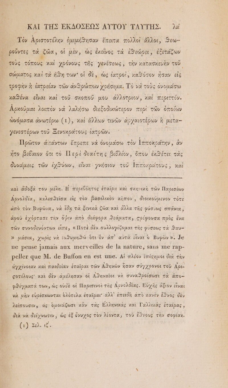 ΚΑΙ ΤΗ͂Σ ἘΚΔΟΣΕΩΣ ΑΥ̓ΤΟΥ͂ ΤΑΥΤΗ͂Σ. λέ Τὸν Ἀριστοτέλην ἐμιμήϑησοαν ἔπειτα πολλοὶ ἄλλοι, ϑεω- Ἶ ῥοῦντες τὰ ζῶα, οἱ μὲν, ὡς ἐκεῖνος τὰ ἐσεώρξι, ἐξετάζων τοὺς τόπους χαὶ χρόνους τῆς γενέσεως, τὴν κατασκευὴν τοῦ σώματος χαὶ τὰ ἤϑη των οἱ δὲ, ὡς ἰατροὶ. χαϑόσον ἦσαν εἰς τροφὴν ἢ ἰατρείαν τῶν ἀνπρώπων χρήσιμα. Τὸ γε τοὺς ὀνομάσω χασένα εἶναι χαὶ τοῦ σχοποῦ μου ἀλλοτριον, καὶ περιττόν. ἀρκοῦμαι λοιπὸν νὰ λαλήσω διεξοδικώτερον περὶ τῶν ὁποίων ὠνόμασα ἀνωτέρω (1), καὶ ἄλλων τινῶν ἀρχαιοτέρων ἢ μετα-- γενεστέρων τοῦ Ξενοχράτους ἰατρῶν. } [ ἃ ’ 3, ] Υ Ἷ Ἃ Πρῶτον ἁτάντων ἔπρεπε νὰ ὀνομάσω τὸν ἱπποχράτην, ἂν ἦτο βέξαιον ὅτι τὸ Περὶ διαίτης βιδλίον, ὅπου ἐχϑέτει τὰς δυνάμεις τῶν ἰχϑύων, εἶναι. γνήσιον τοῦ Ἱπποχράτους, χαὶ χαὶ ἀἄδοξά του μέλη. ἢ περιθόητος ἑταῖρα χαὶ σχηνικὴ τῶν Παρισίων Αρνολδία, χαλεσϑεῖσα εἰς τὸν βασιλικὸν χῆπον͵, διοικούμενον τότε ἱπὸ τὸν Βυφῷ νὰ ἰδὴ τὰ ξενικὰ ζῶα χαὶ ἄλλα τῆς φύσ- “ ἀπὸ τὸν Βυφῶνα, νὰ [δὴ ξ ας τῆς φύσιως σπάνια, 3 Ὁ 2 , ι 5» ᾽ ᾿ , ΄ , κ -“ ἀφοῦ ἐχόρτασε τὴν ὄψιν ἀπὸ διάφορα ϑεάματα, ςρέφουσα πρὸς ἕνα Ἐϑᾷ , ἘΝ Υ ; 0). ,“ ω , ᾿ τῶν συνοδευόντων εἰπε) «Ποτὲ δὲν συλλογίζομαι τῆς φύσεως τὰ ϑαυ- ΄ ι ν ἐν Ἐν θ ς ΑΜΕΤΙ Α ΡΣ, Φ ἐ Ξναυονς ε Β ι ΠΡ » μάσια, «χωρὶς νὰ ἐνϑθυμηϑῶ ὅτι ἕν ἀπ᾿ αὐτὰ εἶναι ὃ Βυφὼν ». 78 ὯΘ ῬΘΏ86 1818 ΔΧ τῃ]0 Ὁ ν 611165 46 1ὰ παῖαγα, 5818 16 ΓᾺρ- Ρ6 Ιου 46 Μ. 46 Βαϊοη δι δϑὺ ἀπ6. Αἱ πλέον ἐπίσημοι διὰ τὴν ᾿ » , ς » -» 3 - “» ’ » ὃ ἀγχίνοιαν χαὶ παιδείαν ἑταῖραι τῶν Αϑηνῶν σὰν σύγχρονοι τοῦ Αρι- ςοτέλους᾽ καὶ δὲν ἀμέλησαν οἱ Αϑτηναῖοι νὰ συναϑροίσωσι τὰ ἀπο-- φϑέγματά των, ὡς οὐδὲ οἱ Παρισινοὶ τὴς Δρνολδίας. Ευχῆς ἄξιον εἰναι γὰ μὴν εὑρίσκωνται ὁλότελα ἑταῖραι' ἀλλ᾽ ἐπειδὴ ἀπὸ χανὲν ἔϑνος δὲν « ΄  ῃ ςς ῃ ι . ͵ ε , λείπουσιν, ἃς ὁμοιάζωσι χἂν τὰς ἙΕλληνιχὰς καὶ Γαλλικὰς ἑταίρας,  ' , « ὃ» 23) τ ᾿ » Ὁ» δι Π ἦ»ῃμῊ διὰ νὰ δείχνωτιν, ὡς ἐξ ὄνυχος τὸν λέοντα, τοῦ ἔϑνους τὴν σοφίαν. (1) Στὰ, δε Φ '