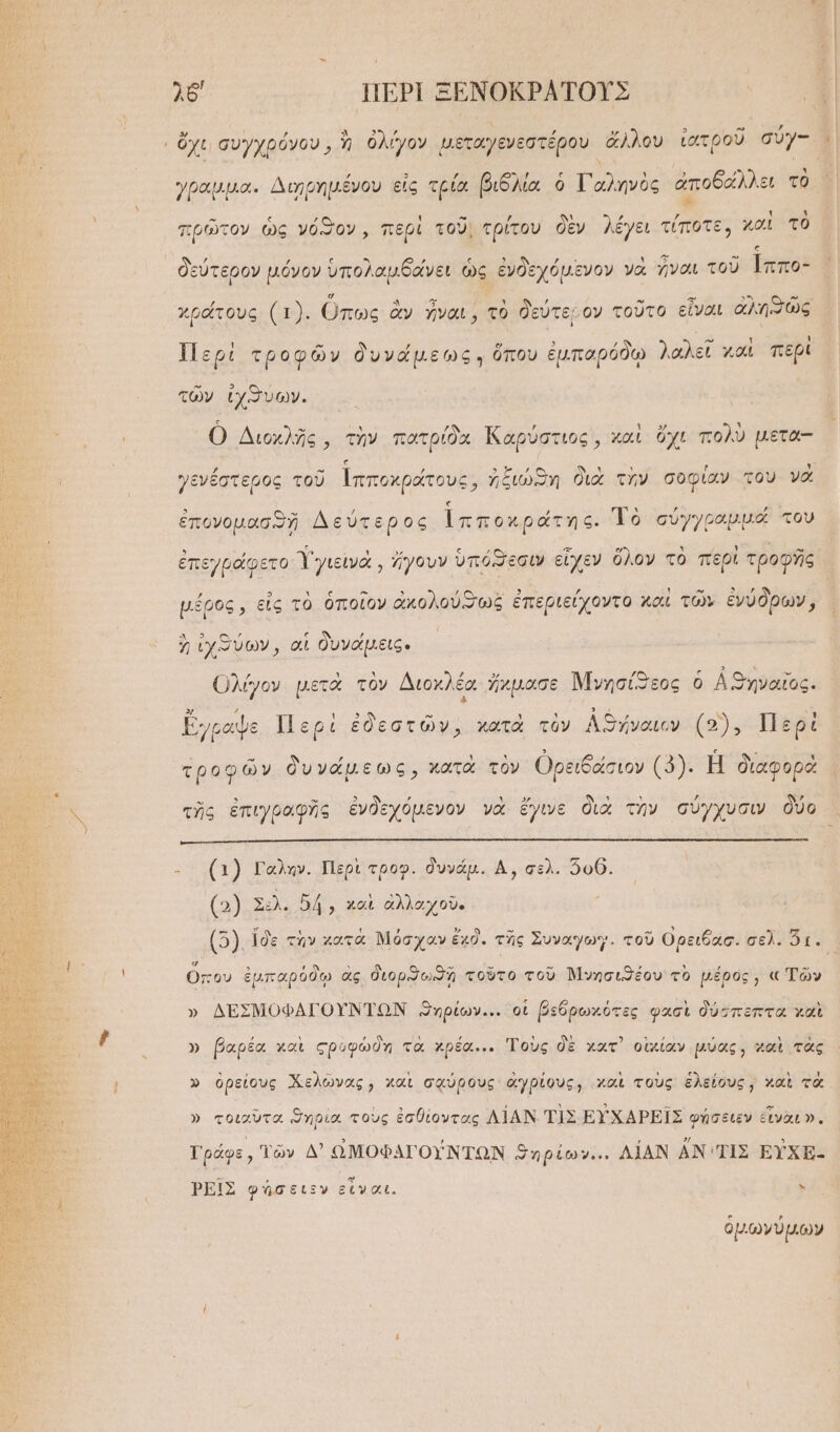 λδ' ΠΕΡῚ ΞΕΝΟΚΡΑΤΟΥ͂Σ δ τ ὄχι συγχρόνου, ἢ ὀλίγον μεταγενεστέρου ἄλλου ἰατροῦ συγ- ᾿ , 3 ΄ -} ς ' ᾿ ἢ , ᾿ (μοι. έγου εἰς τρία βιδλία ὁ Γαληνὸς ἀποδάλλει τὸ γραμμα. Διηῃρημένου εἰς τρία β ηνὸς αἵ -» ι ; τ .. πρῶτον ὡς νόϑον, περὶ τοῦ; τρίτου δὲν λέγει τίποτε, καὶ τὸ ἢ δεύτερον μόνον ὑπολαμβάνει ὡς ἐνδεχόμενον νὰ ναι τοῦ [ππο- Ά ΚΥ ᾿ ’ » 53 ἜΣ ΣΝ ἡως ως χράτους (1). Ὅπως ἂν ἦναι, τὸ δεύτεμον τοῦτο εἶναι ἀλησῶς [2 Ε] 7 ς - ι ι Περὶ τροφῶν δυνάμεως: ὅπου ἐμπαρόδῳ λαλεῖ και περί τῶν ἰχϑνυων. Ο Διοχλῆς, τὴν πατρίδα Καρύστιος, καὶ ὄχι πολὺ μετα-- γενέστερος τοῦ ἱπποχράτους, ἠξιώϑη διὰ τὴν σοφίαν του νὰ ἐπονομασϑῇ Δεύτερος Ἱπποχράτης. Τὸ σύγγραμμα του ἐπεγράφετο γγιεινὰ, ἤγουν ὑπόϑεσιν εἶχεν ὅλον τὸ περὶ τροφῆς υέρος, εἰς τὸ ὁποῖον ἀκολούϑως ἐπεριείχοντο καὶ τῶν ἐνύδρων, ΔΝ 5: ον ον , ἡ ἰχϑύων, αἱ δυνάμεις. Ολίγον μετὰ τὸν Διοκλέα ἤχμασε Μνησίϑεος ὁ Αϑυηναῖος. ΕΙ » ΄ ς Ἢ τὸ ᾿ ι ὃ ᾿ Ν ἔγραψε. Περὶ ἐδεστῶν, κατὰ τὸν ΑΘήναιον (5), Περὶ τροφῶν δυνάμεως, κατὰ τὸν Ορειδάσιον (2). Η διαφορὰ ς τῆς ἐπιγραφῆς ἐνδεχόμενον νὰ ἔγινε διὰ τὴν σύγχυσιν δύο - (4) Γαλην. Περὶ τροφ. δυνάμ. ΔΑ, σελ. 500. (.) Σελ. δή, καὶ ἀλλαχοῦ. [92 ἴδε τὴν χατὰ Μόσχαν ἔχδ. τῆς Συναγωγ. τοῦ Ορειδασ. δελροῖς Ἵ ὅπου ἐμπαρόδῳ ἃς διορω ἢ τοῦτο τοῦ Νινησιϑέου τὸ μέρος, « Τῶν » ΔΕΣΜΟΦΑΓΟΥΝΤΩΝ ϑυρίων... οἱ βεδρωχότες φασὶ δύσπεπτα χαὶ » βαρέα καὶ ςρυφώδη τὰ χρέα... Τοὺς δὲ χατ᾽ οἰκίαν μύας, χαὶ τὰς , » ὀρείους Χελῶνας, χαὶ σᾳύρους ἀγρίους, χαὶ τοὺς ἑλείους ; καὶ τὰ » τοιαῦτα ϑηρία τοὺς ἐσθίοντας ΛΙΑΝ ΤΙΣ ΕΥ̓ΧΑΡΕΙ͂Σ φήσειεν ἐἶναεν. Γράφε, Τῶν Δ’ ΩΜΟΦΑΓΟΥΝΤΩΝ ϑηρίων... ΛΙΑΝ ἀν ΤΙΣ ΕΥ̓ΧΕ- ῬΕΙ͂Σ φήσειεν εἶναι. ᾿ ὁμωνύμων