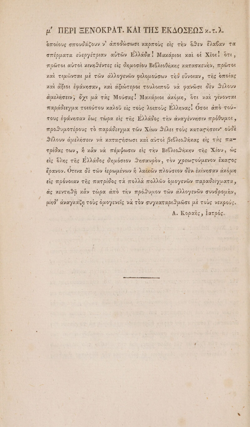 μ' ΠΕΡῚ ΞΕΝΟΚΡΑΤ. ΚΑΙ ΤΗΣ ΕΚΔΟΣΕΩΣ κ.τ.λ. ὁποίους σπουδάζουν ν᾿ ἀποδώσωσι χὰρποὺς εἰς τὴν ὅϑεν ἔλαθαν τὰ , ᾿ 5 , 4-ι,ω, ὦ λ , ΄ . ε ἊΝ . σπέρματα εὐεργέτριαν αὐτῶν ἀδαὶ Μαχάριοι χαὶ οἱ Χῖοι. οτι, πρῶτοι αὐτοὶ χινηϑέντες εἰς δημοσίου Βιθλιοθήχης χατασχευὴν, πρῶτοι χαὶ τιμῶνται μὲ τῶν ἀλλογενῶν φιλομούσων τὴῦ εὔνοιαν, τῆς ὁποίας χαὶ ἄξιοι ἐφάνησαν, γαὶ ἀξιώτεροι τουλοιποῦ νὰ φανῶσι δὲν ϑέλουν ἀμελήσειν, ὅ χ τὰς Μούσας! Ναχά χχό ὁτι χαὶ γίνονται μελήσειν, ὄχι μὰ τὰς Μούσας: Μαχάριοι ἀκόμη, ὅτι χαὶ γίνοντα ΄ , - » 4 τ ἐ » ; παράδειγμα τοιούτου χαλοῦ εἰς τὸὺς λοιποὺς Ἐλληνας! Οσοι ἀπὸ' τού- τοὺς ἐφάνησαν ἕως τώρα εἰς τῆς Ἑλλάδος τὴν ἀναγέννησιν πρόθυμοι, , ᾿ὕ »-»  , , 3 ᾽ προϑυμοτέρους τὸ παράδειγμα τῶν Χίων ϑέλει τοὺς χατας σειν οὐδὲ ϑέλουν ἀμελήσειν νὰ χαταςήσωσι χαὶ αὐτοὶ βιδλιοϑήχας εἰς τὰς πα-π τρίδας των, ἢ κἂν νὰ πέμψωσιν εἰς τὴν Βιδλιοϑήκην τῆς Χίου, ὡς εἰς ὅλης τῆς Ελλάδος δημόσιον ϑησαυρὸν, τὸν χρεωςούμενον ἕχαςος -» ἐν η Ξ; ε ΄  “. »5» ᾿ τ 5 ᾿ - Υ͂ ἔρανον. Οτινα δὲ τῶν ἱερωμένων ἢ λαϊκῶν πλούσιον δὲν, ἐχίνησαν ἀχόμη Ὗ γ᾿ - , τ ᾿ »“Ν ε - ᾿ εἰς πρόνοιαν τῆς πατρίδος τὰ πολλὰ πολλῶν ὁμογενῶν παραδείγματα, ὃς χενυτηϑὴ χἂν τώρα ἀπὸ τὴν ἡϑυμον τῶν ἀλλ ὧν συνδρομὺ ἃς χεντηϑδῇ χὰἂν τώρα ἀπὸ τὴν πρόϑυμον τῶν ἀλλογενῶν συνδρομὴν, μηδ᾽ ἀναγχάζη τοὺς ὀμογενεῖς γὰ τὸν συγχαταριϑμῶσι μὲ τοὺς νεχρούς. Δ. Κοραῆς; Ϊατρός.