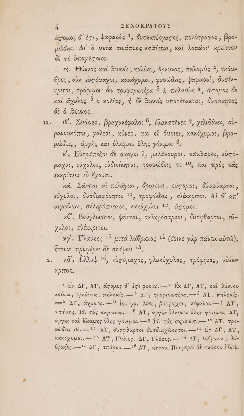 ΙΧ, ἠ ΞΕΌΝΟΚΡΑΤΟΥΣ ἄςομος δ᾽ ἐςὶ, ψαφαρὸς 1, δυσχατέργαςος, πολύτροφος, βρο: μώδης. Δι ὃ μετὰ σινάπυος ἐσϑίεται, καὶ λοπάσι' χρεῖττον δὲ τὸ ὑπογάςριον. ὄρος, οὐχ εὐςόμαχοι, χαχόχυμοι, οι 1ῷ΄, ΠΕ δυσέκ- χριτοι, τ μὴ ὧν τρυφερωτέρα “ ἡ πηλαμὺς 1, ἄςομος δὲ χαὶ ἄχυλος ὃ ὁ χολίας, ἡ δὲ ϑυννὶς ὑποτέτακται, δύσπεπτος δὲ ὁ ϑύννος. ιθ΄. Σέιῶνες, βραχυχέφαλοι 6. ἠλακατῆνες 7, χελιδόνες, οὐ- ρανοσχόποι, γαλεοι, κύνες, χαὶ οἱ ὅμοιοι, χακόχυμοι, βρο-- μώδεις, ἀργῆς καὶ ὁλκίμου ὕλης γόνιμοι ὃ, { ͵ : ν᾿ , ’ κ΄, Εὐτράπεζοι δὲ σαργοὶ 9, μελάνουροι, χάνϑαροι, εὑς ό- μαχοι, εὔχυλοι, εὐδιοίχκητοι, τροφώδεις τε 19, χαὶ πρὸς τὰς ἐχχρίσεις εὖ ἔχουσι. , ἵν ,ὕ Ν δὼ ᾽ Υ χά, Σόλπαι αἱ πελάγιαι, δριμεῖαι, εὔςομοι, δύσφθαρτοι, εὔχνυλοι, δυσδιαφόρητοι 11, τροφώδεις, εὐέχχριτοι. Αἱ δ᾽ ἀπ᾽ αἰγιαλῶν, σχληρόσαρχοι, κακόχυλοι 13, ἄςομοι. κθ΄, Βούγλωσσοι, ψῆτται, σχληρόσαρκοι, δύσφθαρτοι, εὔ-- χυλοι, εὐέχκριτοι. χγ΄. Γλαῦχος 15 μετὰ λάδραχος τά (ἔοικε γὰρ πάντα αὐτῷ), Ἢ . ἜΣ Ἶ ιϑ ἥττον ΠΕΡ πε ὃε σχάρου ““. χδ΄, λλοψ 10, εὐςόμαχος, γλυχύχυλος, τρόφιμος, εὐέκ- χριτος. τ ἔχ ἀν, ἍΤ, ἀἄξομος δ᾽ ἐςὶ φορας!:-. Ἐχ ΔΙ, ΑΤ', χαὶ ϑύννον χοιλία, ὀρχύϊνος, πηλαμίς. ----ῦ ΔΙ᾽, τροφιμωτέρα.--οἴ ΑΤ΄, πηλαμίς. --ο ΔΙ, ἄχυμος. ---ϑ ἴσ. 7ρ. Σύες, βάτραχοι, χέφαλοι.----7 ΑΤ', χτένες. ἴδ. τὰς σημειώσ. ----ῦ ΑΤ, ἀργὴς Ὅλχκιμοι ὕλης γόνιμοι. ΔΙ ἀργῆς χαὶ ὁλχίμης ὕλης γόνιμοι. ---- 9 ἴδ. τὰς σημειώσ..---- 5 ΑΤ΄, τρο- φώδεις δέ. --- τ ΑΤ᾽, δύσφϑαρτοι δυσδιαχώρητοι. ---- ἢ χ ΔΙῚ ΑΤ, χαχόχυμοι., ----τὖ ΑΤ', Γλάνος. ἌΓΩ Γλάκος, --- 4 ΔΙ᾽, λάδραχα,: λά- ὅραξος.----ἰϑ ΔΙ σπάρου ..--- ΑἹ, ἧττον. Προφέρει δὲ σκάρου ἔλωψ.