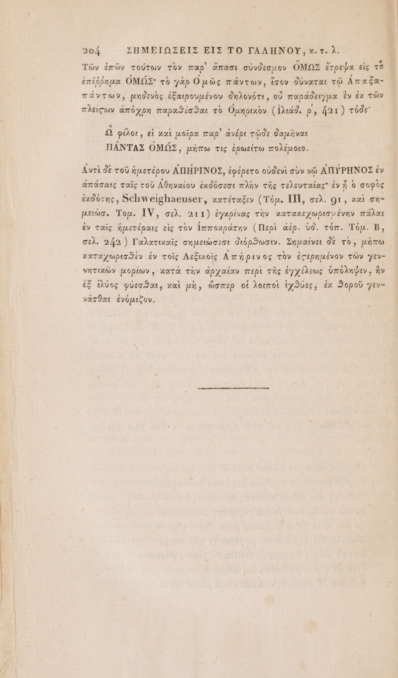μπ-πνν“ .6ᾳῳή νυ οὐ τς ψαόοεΥ οοά ΣΗΜΕΙΩΣΕΙΣ ΕἸΣ ΤῸ ΓΑΛΗΝΟΥ͂, χ. τ᾿ δ. Τῶν ἐπῶν τούτων τον παρ᾽ σπασι σύνδεσμον ΟΜΩΣ ἔτρεψα εἰς τὸ Ἴ ξ τ ᾿ ἐ ΑΗ ᾽ ᾿ Μ ξ΄ ἐπέῤῥημα ΟΜΝΩ͂Σ᾽ τὸ γὰρ Ομῶς πάντων, ἴσον δύναται τῷ ἀπαξα- ᾽ Υ δ , τ ΄ κὲ ΄ α δι - πάντων, μηδενὸς ἐξαιρουμένου δηλονότι, οὗ παράδειγμα ἕν ἐκ τῶν πλείςων ἀπόχρη παροιϑέσϑαι τὸ Ομηριχὸν (ἰλιάδ, ρ΄, 421) τόδε Ω φίλοι, εἰ χαὶ μοῖρα παρ᾽ ἀνέρι τῷδε δαμῆναι ΠΑ͂ΝΤΑΣ ΟΜΩ͂Σ, μήπω τις ἐρωείτω πολέμοιο. Αντὶ δὲ τοῦ ἡμετέρου ΑΠΗ͂ΡΙΝΟΣ, ἐφέρετο οὐδενὶ σὺν νῷ ἈΠΥΡΗ͂ΝΟΣ ἐν ἁπάσαις ταῖς τοὺ Ἀθηναίου ἐχδόσεσι πλὴν τῆς τελευταίας ἐν ἡ ὃ σοφὺς ἐχδότης, δῆ θρ άθαβοι, χατέταξεν (Τόμ. ΠΠ|, σελ. οτ, χαὶ ση- μειώσ. Τομ. ΤΥ͂, σελ. ο11) ἐγχρίνας τὴν χαταχεχωρισνένην πάλαι ἐν ταῖς ἡμετέραις εἰς τὸν ἱπποχράτην (Περὶ ἀέρ. ὑδ. τόπ. Τόμ. Β, σελ. 442} Γαλατιχαῖς σημειώσεσι διόρϑωσιν. Σημαίνει δὲ τὸ, μήπω χαταχωρισϑὲν ἐν τοῖς Λεξιχοὶς Απήριν ος τὸν ἐςερημένον τῶν γεν- νητιχῶν μορίων, χατὰ τὴν ἀρχαίαν περὶ τῆς ἐγχέλεως ὑπόληψιν, ἣν ἐξ ἰλύος φύεσϑαι, γαὶ μὴ, ὥσπερ οἱ λοιποὶ ἐχϑύες, ἐκ ϑοροῦ γεν- νᾶσθαι ἐνόμιζον.