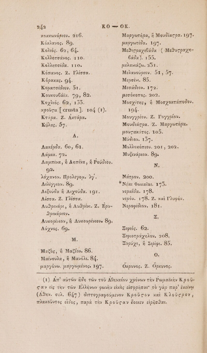 γοχχωνάριον, “τύ. Κόχλανος. 89. Κολιός. θα, 64. ἸΚολλητσάνος. ττὸ. Κολλητσαίδα. ττὸ-ς Κόπανος. 2. ΤΓλίσσα.. Κόραχας. οή. Κορατσίδιον. δι. ἹΚουχουδάϊα. 70; 82. Κοχλιός. θ5, 156. χροῦςα Ϊ οτιιϑῖα 1. τοί (1). Κτάρα. Ζ. Αχτάρα, Κύλας. ὅ7: ἊΣ Λαχέρδα. 6ο, 61. Λάμια. 72. Λαμπίνα, ἢ ληπίνα, ἢ Ρούδιον. 92. λάχανον. Προλεγομ. λγ. Διλίγγιον. 80. Διξούδα ἢ Λιχούδα. τοι. Λίσσα. 2. Γλίσσα. Λυϑρινάρι, ἢ Λυϑρίνι. Ζ. ἘΒρυ- ϑρινάριον. ΑΑὐχορίνιον, ἢ Λυχουρίνιονο 80. Λύχνος. 60. Ν. Μαζὸς, ἢ Μαξίον. 86. Νιαίνουλα;, ἢ Μανόλι. δά. μαργόνω. μαργωμένος. 107. Μαργωτήρα, ἢ Νουδίαςρα. 107. μαργωτίδα. 107. Μεϑιςραχιθάδα ( Μεϑυςραχη- ᾿θάδαῚ. ἼΔΟΝ μελανιάζω. αὖτ. Μελανούριον. δ1, 57. Μερσίνι. ὃ5. Μεσάδιον. 172. μεσύόχοπος. 202. Μοσχίτης, ἡ Μοσχοχτάποδον. 104. ᾿ Μουγγρίον. Ζ. Τογγρίον. Μουδιάςρα. 2. Μαργωτήρας- μουςανχάτος. τοῦ. Μύϑιον. τ27. Μυλλοχόπιον. 201, 202. Νυξινάριον. 89. Ν, Νάτρον. 200. νεραΐδα. τη8ὃ. νερόν. τη. Ζ. καὶ Πλυφόν. Νεροφίδιον, ιϑι. [ὩἹ Ξιφιός. 62. Ξιφιοτράχηλον. “Οὗ, Ξυρύχι, ἢ Σιρίφι. 85. 0. Ὄχρυνος. 2. ὄρχυνος.
