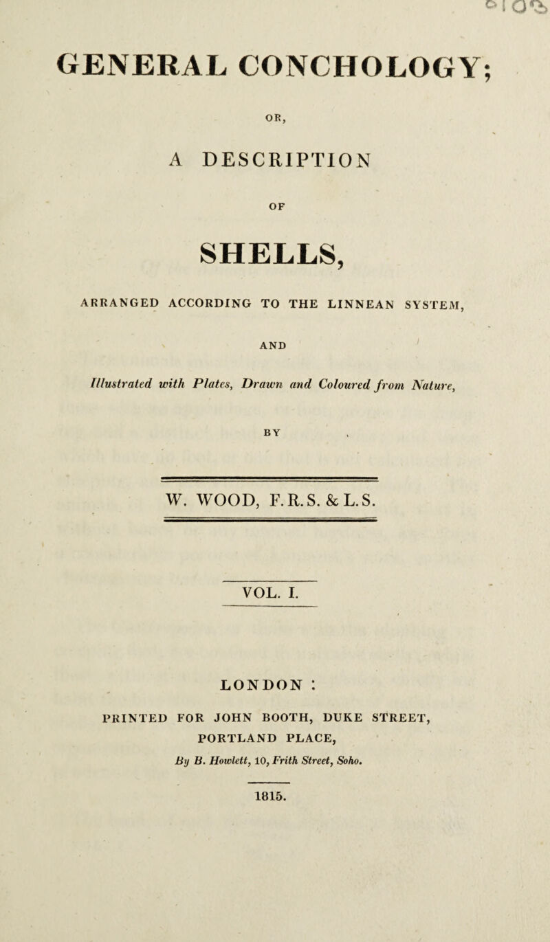 GENERAL CONCHOLOGY; OR, A DESCRlPTlOiN SHELLS, ARRANGED ACCORDING TO THE LINNEAN SYSTEM, AND ' f/lustrated with Plates, Drawn and Coloured from Nature, BY W. WOOD, F.R.S. &L.S. VOL. I. LONDON : PRINTED FOR JOHN BOOTH, DUKE STREET, PORTLAND PLACE, Btj B. Howlett, 10, Frith Street, Soho. 1815.