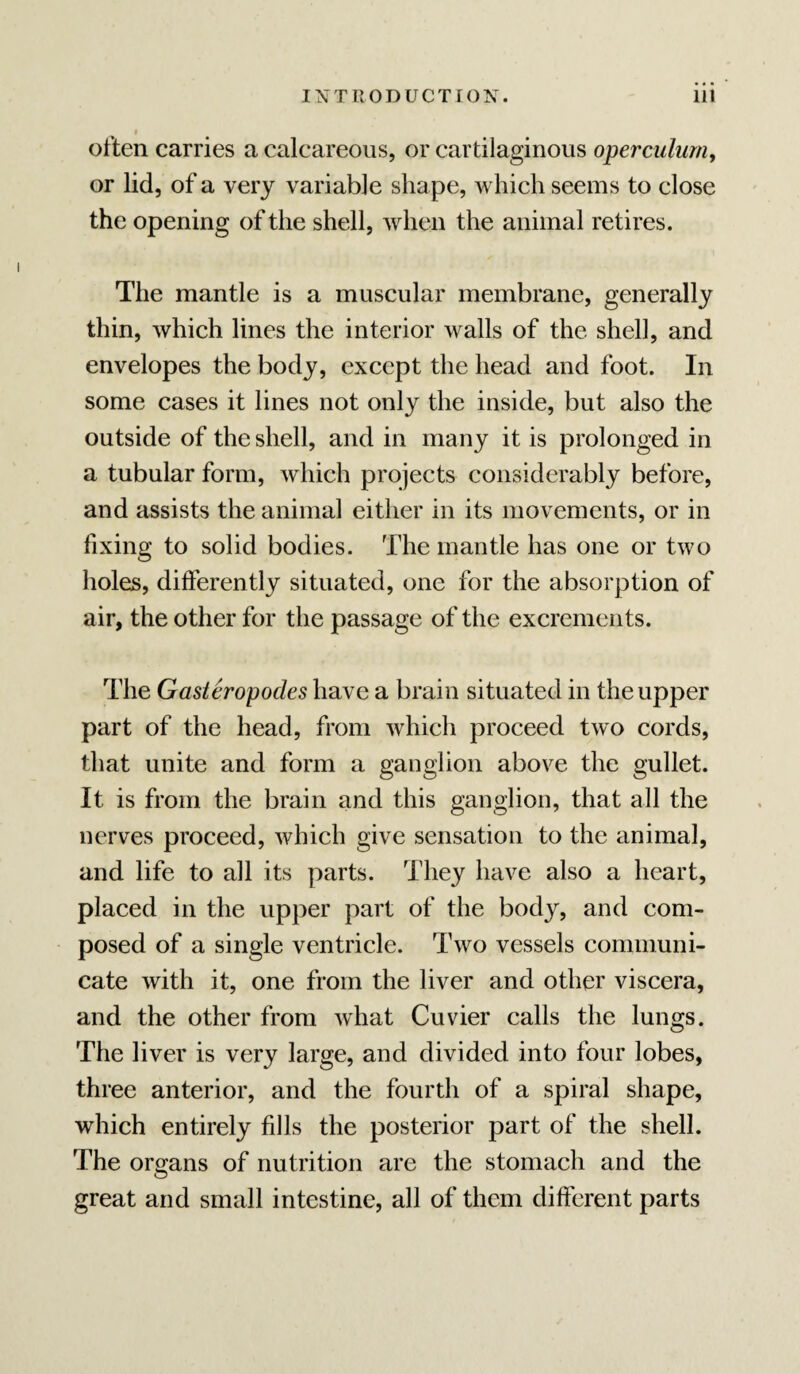 often carries a calcareous, or cartilaginous operculuniy or lid, of a very variable shape, which seems to close the opening of the shell, when the animal retires. The mantle is a muscular membrane, generally thin, which lines the interior walls of the shell, and envelopes the body, except the head and foot. In some cases it lines not only the inside, but also the outside of the shell, and in many it is prolonged in a tubular form, which projects considerably before, and assists the animal either in its movements, or in fixing to solid bodies. The mantle has one or two holes, differently situated, one for the absorption of air, the other for the passage of the excrements. The Gasteropodes have a brain situated in the upper part of the head, from which proceed two cords, that unite and form a ganglion above the gullet. It is from the brain and this ganglion, that all the nerves proceed, which give sensation to the animal, and life to all its parts. They have also a heart, placed in the upper part of the body, and com¬ posed of a single ventricle. Two vessels communi¬ cate with it, one from the liver and other viscera, and the other from what Cuvier calls the lungs. The liver is very large, and divided into four lobes, three anterior, and the fourth of a spiral shape, which entirely fills the posterior part of the shell. The organs of nutrition are the stomach and the great and small intestine, all of them different parts