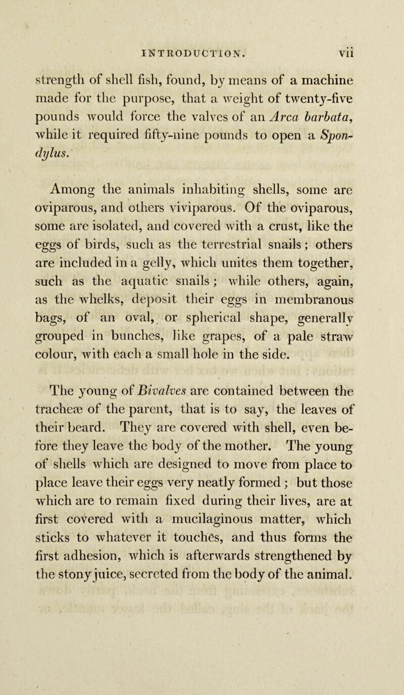 strength of shell fish, found, by means of a machine made for the purpose, that a weight of twenty-five pounds would force the valves of an Area barhata, while it required fifty-nine pounds to open a Span- dylus. Among the animals inhabiting shells, some are oviparous, and others viviparous. Of the oviparous, some are isolated, and covered with a crust, like the eggs of birds, such as the terrestrial snails; others are included in a gelly, which unites them together, such as the aquatic snails; while others, again, as the whelks, deposit their eggs in membranous bags, of an oval, or spherical shape, generally grouped in bunches, like grapes, of a pale straw colour, with each a small hole in the side. The young of Bivalves are contained between the trachem of the parent, that is to say, the leaves of their beard. They are covered with shell, even be¬ fore they leave the body of the mother. The young of shells which are designed to move from place to place leave their eggs very neatly formed ; but those which are to remain fixed during their lives, are at first covered with a mucilaginous matter, which sticks to whatever it touches, and thus forms the first adhesion, which is afterwards strengthened by the stony juice, secreted from the body of the animal.