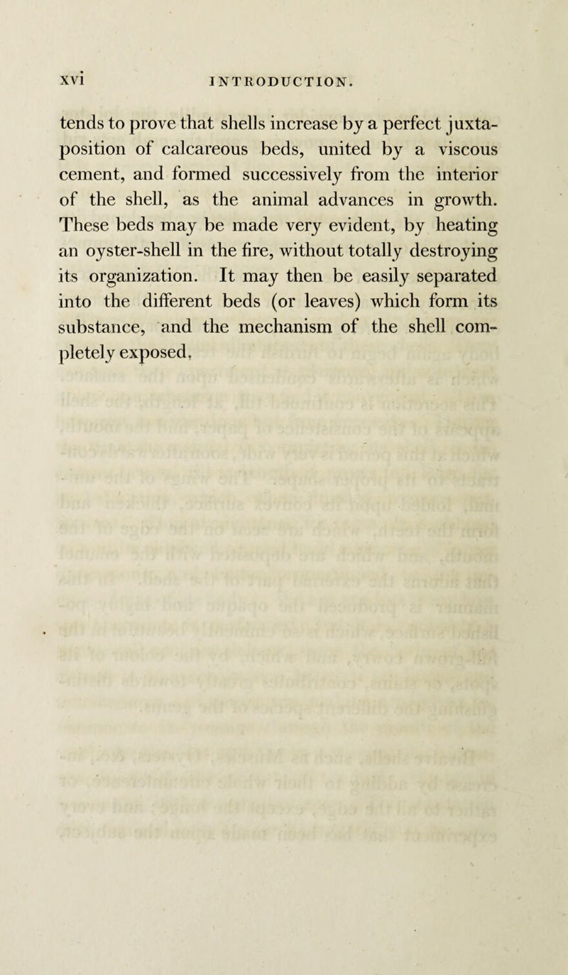 tends to prove that shells increase by a perfect juxta¬ position of calcareous beds, united by a viscous cement, and formed successively from the interior of the shell, as the animal advances in growth. These beds may be made ver}^ evident, by heating an oyster-shell in the fire, without totally destroying its organization. It may then be easily separated into the different beds (or leaves) which form its substance, and the mechanism of the shell com¬ pletely exposed,
