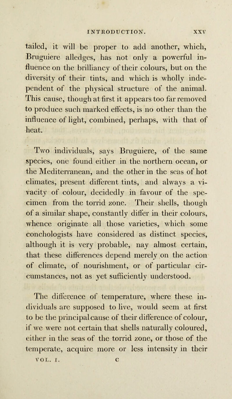 tailed, it will be proper to add another, which, Brugiiiere alledges, has not only a powerful in¬ fluence on the brilliancy of their colours, but on the diversity of their tints, and which is wholly inde¬ pendent of the physical structure of the animal. This cause, though at first it appears too far removed to produce such marked effects, is no other than the influence of light, combined, perhaps, with that of heat. Two individuals, says Bruguiere, of the same species, one found either in the northern ocean, or the Mediterranean, and the other in the seas of hot climates, present different tints, and always a vi¬ vacity of colour, decidedly in favour of the spe¬ cimen from the torrid zone. Their shells, though of a similar shape, constantly differ in their colours, whence originate all those varieties, which some conchologists have considered as distinct species, although it is very probable, nay almost certain, that these differences depend merely on the action of climate, of nourishment, or of particular cir¬ cumstances, not as yet sufficiently understood. The difference of temperature, where these in¬ dividuals are supposed to live, would seem at first to be the principal cause of their difference of colour, if we were not certain that shells naturally coloured, either in the seas of the torrid zone, or those of the temperate, accpiire more or less intensity in their VOL. 1. c