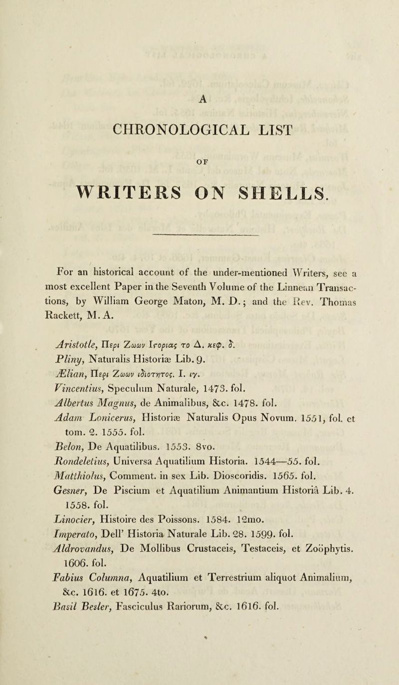 A CHRONOLOGICAL LIST OF WRITERS ON SHELLS. For an historical account of the under-mentioned Writers, see a most excellent Paper in the Seventh Volume of the Linneun Transac¬ tions, by William George Maton, M. D.; and the iJev. Thomas Rackett, M.A. Aristotle, Uspi Zucov Iroptag ro A. !is(p. Pliny, Naturalis Historian Lib. 9- JEliail, Tlspi Zcouv ihornrog. I. ly. Vincentius, Speculum Naturale, 1473* fol. Albertus Magnus, de Animalibus, &c. 1478. fol. Adam Lonicerus, Historic Naturalis Opus Novum, 1351, fol. ct tom. 2. 1355. fol. Belon, De Aquatilibus. 1353. 8vo. Rondeletius, Universa Aquatilium Historia. 1544—53. fol. Mattliiolus, Comment, in sex Lib. Dioscoridis. 1565. fol. Gesner, De Piscium et Aquatilium Animantium Historia Lib. 4. 1558. fol. Linocier, Histoire des Poissons. 1584. 12mo. Fmperato, Dell’ Historia Naturale Lib. 28. 1399. fol. Aldrovandus, De Mollibus Crustacels, Testaceis, et Zodphytis. 1606. fol. Fabius Columna, Aquatilium et Terrestrium aliquot Anlmalium, &c. 1616. et 1675. 4to. Basil Besler, Fasciculus Rariorum, &.c. I6l6. fol.