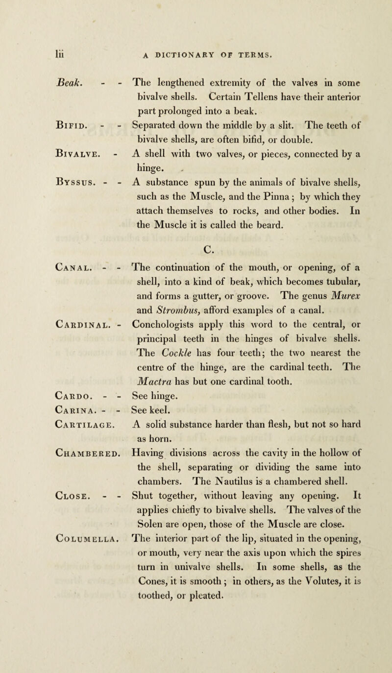 Beak. Bifid. Bivalve. Byssus. - - Canal. - - Cardinal. - Cardo. - - Carina. - - Cartilage. Chambered. Close. - - Columella. The lengthened extremity of the valves in some bivalve shells. Certain Tellens have their anterior part prolonged into a beak. Separated down the middle by a slit. The teeth of bivalve shells, are often bifid, or double. A shell with two valves, or pieces, connected by a hinge. A substance spun by the animals of bivalve shells, such as the Muscle, and the Pinna; by which they attach themselves to rocks, and other bodies. In the Muscle it is called the beard. C. The continuation of the mouth, or opening, of a shell, into a kind of beak, which becomes tubular, and forms a gutter, or groove. The genus Murex and Strombus, afford examples of a canal. Conchologists apply this word to the central, or principal teeth in the hinges of bivalve shells. The Cockle has four teeth; the two nearest the centre of the hinge, are the cardinal teeth. The Mactra has but one cardinal tooth. See hinge. See keel. A solid substance harder than flesh, but not so hard as horn. Having divisions across the cavity in the hollow' of the shell, separating or dividing the same into chambers. The Nautilus is a chambered shell. Shut together, without leaving any opening. It applies chiefly to bivalve shells. The valves of the Solen are open, those of the Muscle are close. The interior part of the lip, situated in the opening, or mouth, very near the axis upon w'hich the spires turn in univalve shells. In some shells, as the Cones, it is smooth; in others, as the Volutes, it is toothed, or pleated.