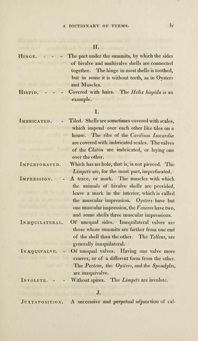 Hinge. - - Hispid. - - - Imbricated. Imperforated. Impression. iNiEgUILATERAL. lNA;gUTVALVE. - Involute. - Juxtaposition. H. The part under the summits, by which the sides of bivalve and multivalve shells are connected together. The hinge in most shells is toothed, but in some it is without teeth, as in Oysters and Muscles. Covered with hairs. The Helix hispida is an example. I. Tiled. Shells are sometimes covered with scales, which impend over each other like tiles on a house. The ribs of the Cardium Isocardia are covered with imbricated scales. The valves of the Chiton are imbricated, or laying one over the other. Which has no hole, that is, is not pierced. The Limpets are, for the most part, imperforated. A trace, or mark. The muscles with which the animals of bivalve shells are provided, leave a mark in the interior, which is called the muscular Impression. Oysters have but one muscular impression, the Veneres have two, and some shells three muscular impressions. Of unequal sides, Inzequilateral valves are those whose summits are farther from one end of the shell than the other. The Tellens, are generally inaequilateral. Of unequal valves. Having one valve more convex, or of a different form from the other. The Pectens, the Oysters, and the Spondyles, are inaequivalve. Without spires. The Limpets are involute. J. A successive and perpetual adjunction of cal-