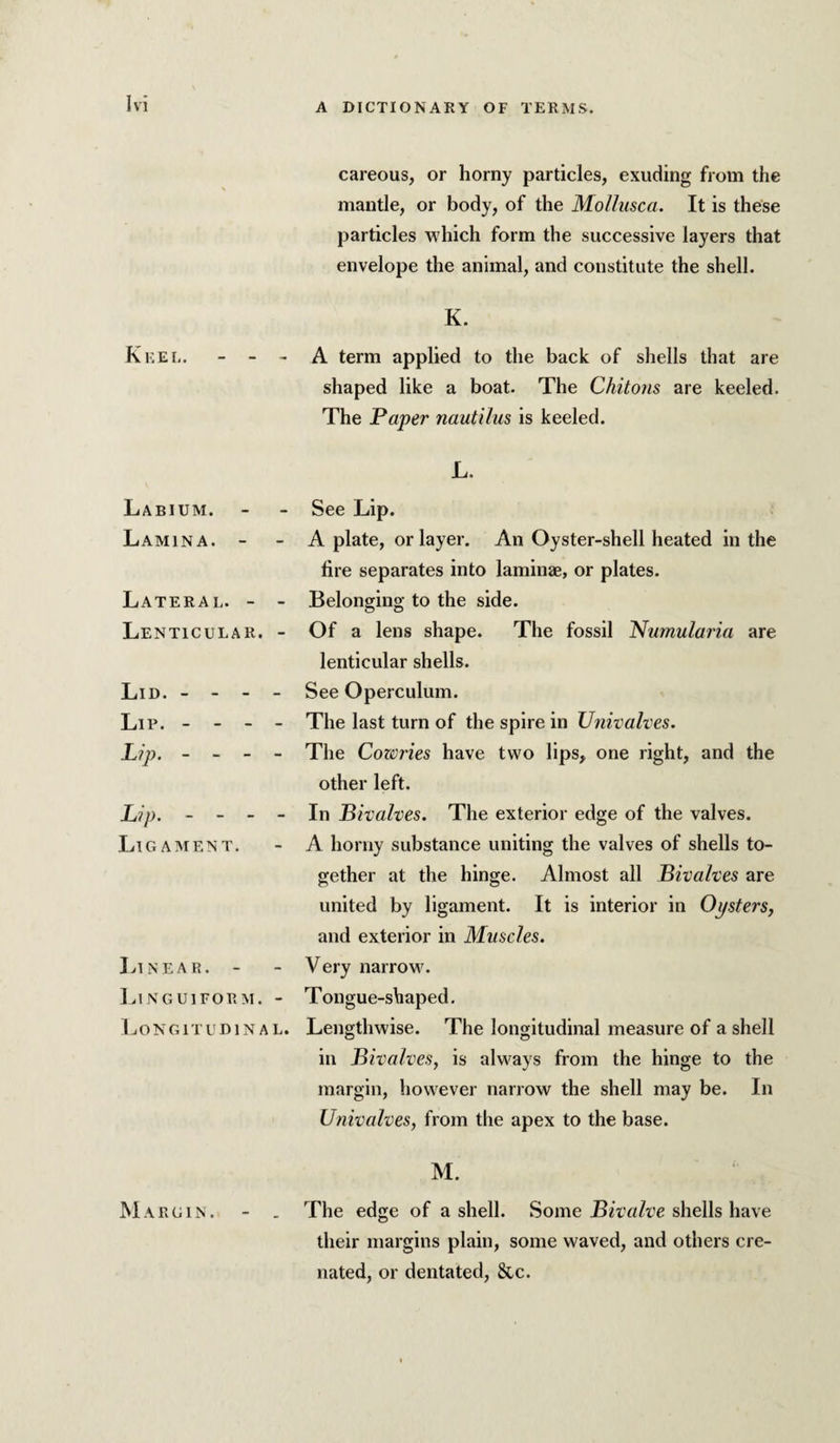 careous, or horny particles, exuding from the mantle, or body, of the MoUusca. It is these particles which form the successive layers that envelope the animal, and constitute the shell. K. Keel. - - - A term applied to the back of shells that are shaped like a boat. The Chitons are keeled. The Paper nautilus is keeled. L. Labium. Lamina. - Lateral. - - Lenticular. - Lid. - - - - Lip. - - - - Lip. - - - - Lip. - - - - Ligament. Linear. - Lin GUI FORM. - Longitudinal. See Lip. A plate, or layer. An Oyster-shell heated in the fire separates into laminae, or plates. Belonging to the side. Of a lens shape. The fossil Numularia are lenticular shells. See Operculum. The last turn of the spire in Univalves. The Cowries have two lips, one right, and the other left. In Bivalves. The exterior edge of the valves. A horny substance uniting the valves of shells to¬ gether at the hinge. Almost all Bivalves are united by ligament. It is interior in Oysters, and exterior in Muscles. Very narrow. Tongue-shaped. Lengthwise. The longitudinal measure of a shell in Bivalves, is always from the hinge to the margin, however narrow the shell may be. In Univalves, from the apex to the base. M. The edge of a shell. Some Bivalve shells have their margins plain, some waved, and others cre- nated, or dentated, &c. Margin.