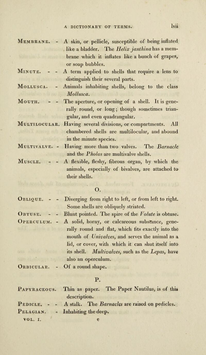 Membrane. - Minute. - - Mollusca. Mouth. - - Multilocular. Multivalve. - Muscle. - - Oblique. - - Obtuse. - - Operculum. - Orbicular. - Papyraceous. Pedicle. - - Pelagian. A skin, or pellicle, susceptible of being inflated , like a bladder. The Helix janthina has a mem¬ brane which it inflates like a bunch of grapes, or soap bubbles. A term applied to shells that require a lens to distinguish their several parts. Animals inhabiting shells, belong to the class Mollusca. The aperture, or opening of a shell. It is gene¬ rally round, or long; though sometimes trian¬ gular, and even quadrangular. Having several divisions, or compartments. All chambered shells are multilocular, and abound in the minute species. Having more than two valves. The iBariiacle and the P kolas are multi valve shells. A flexible, fleshy, fibrous organ, by which the animals, especially of bivalves, are attached to their shells. O. Diverging from right to left, or from left to right. Some shells are obliquely striated. Blunt pointed. The spire of the Volute is obtuse. A solid, horny, or calcareous substance, gene¬ rally round and flat, which fits exactly into the mouth of Univalves, and serves the animal as a lid, or cover, with which it can shut itself into its shell. Multivalves, such as the Lepas, have also an operculum. Of a round shape. P. Thin as paper. The Paper Nautilus, is of this description. A stalk. The Barnacles are raised on pedicles. Inhabiting the deep. VOL. I. e