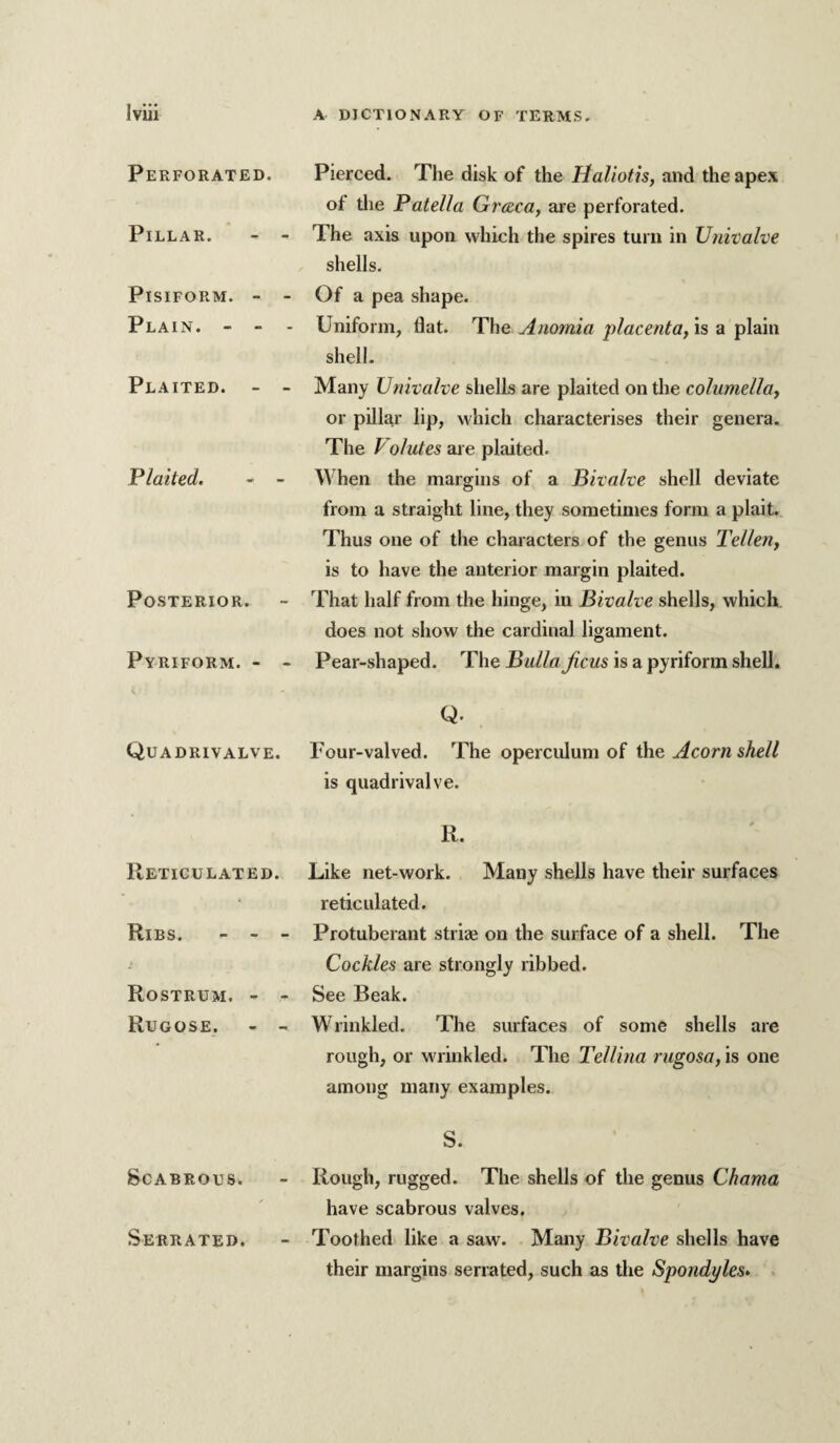 Perforated. Pillar. - - Pisiform. - - Plain. - - - Plaited. - - Plaited. * - Posterior. Pyriform. - - Quadrivalve. Reticulated. Ribs. - - - Rostrum. - - Rugose. - - Scabrous. Serrated. Pierced. The disk of the Haliotis, and the apex of tlie Patella Greeca, are perforated. The axis upon which the spires turn in Univalve shells. Of a pea shape. Uniform, flat. The Anomia placenta, is a plain shell. Many Univalve shells are plaited on tlie columella, or pillar lip, which characterises their genera. The Volutes are plaited. When the margins of a Bivalve shell deviate from a straight line, they sometimes form a plait. Thus one of the characters of the genus Tellen, is to have the anterior margin plaited. That half from the hinge, in Bivalve shells, which does not show the cardinal ligament. Pear-shaped. The Bulla Jicus is a pyriform shell. Q. Four-valved. The operculum of the Acorn shell is quadrivalve. R. Like net-work. Many shells have their surfaces reticulated. Protuberant stri* on the surface of a shell. The Cockles are strongly ribbed. See Beak. Wrinkled. The surfaces of some shells are rough, or wrinkled. The Tellina rugosa, is one among many examples. S. Rough, rugged. The shells of the genus Chama have scabrous valves. Toothed like a saw. Many Bivalve shells have their margins serrated, such as the Spondyles. .