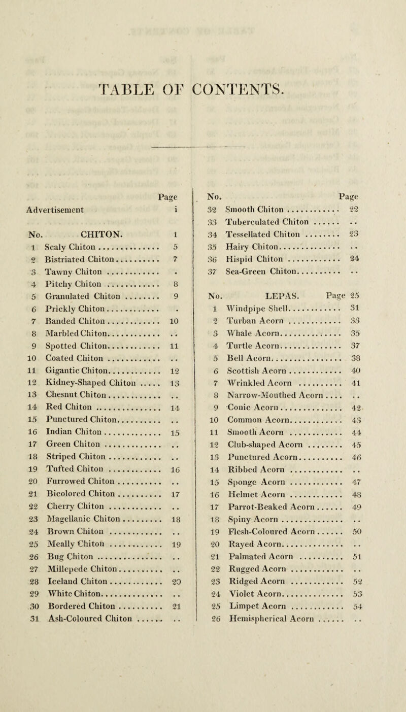 TABLE OF CONTENTS Page No. Page Advertisement i 32 Smooth Chiton. Oc> Tuberculated Chiton .. No. CHITON. 1 34 Tessellated Chiton .... 1 Scaly Chiton. 35 Haii’y Chiton. g Bistriated Chiton. 36 Hispid Chiton. 3 Tawny Chiton. 37 Sea-Green Chiton. . 4 Pitchy Chiton . 5 Granulated Chiton. No. LEPAS. Page 25 6 Prickly Chiton. 1 Windpipe Shell. .... 31 7 Banded Chiton. . . 10 2 Turban Acorn. 8 Marbled Chi ton. r> O Whale Acorn. .... 35 9 Spotted Chiton. 4 Turtle Acorn..... 10 Coated Chiton. 5 Bell Acorn. 11 Gigantic Chiton. .. 12 6 Scottish Acorn. 12 Kidney-Shaped Chiton ... 7 Wrinkled Acorn . .... 41 13 Chesnut Chiton. • « • • 8 Narrow-Mouthed Acorn . 14 Red Chiton. 9 Conic Acorn. 15 Punctured Chiton. 10 Common Acorn. .... 43 16 Indian Chiton. 11 Smooth Acorn . - 44 17 Green Chiton. 12 Club-shaped Acorn .... 18 Striped Chiton. 13 Punctured Acorn. 19 Tufted Chiton . .. 16 14 Ribbed Acorn . 20 Furrowed Chiton. • • • • 15 Sponge Acorn . - 47 21 Bicolored Chiton. 16 Helmet Acorn. .... 48 22 Cherry Chiton. 17 Parrot-Beaked Acorn .. .... 49 23 Magellanic Chiton. .. 18 18 Spiny Acorn. 24 Brown Chiton . • • • • 19 Flesh-Coloured Acorn .. .... 50 25 Meallv Chiton . ., 19 20 Rayed Acorn. 26 Bug Chiton. 21 Palmated Acorn . 27 Millepede Chiton. •« «• 22 Rugged Acorn. • • • • • • 28 Iceland Chiton. 23 Ridged Acorn . .... 52 29 White Chiton. 24 Violet Acorn. 30 Bordered Chiton. .. 21 25 Limpet Acorn . 31 Ash-Coloured Chiton_ 26 Hemispherical Acorn . t • • « . •