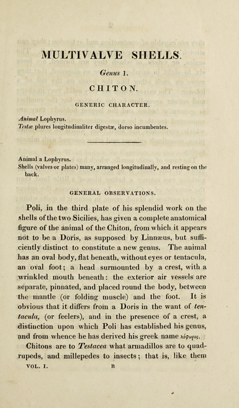 MULTIVALVE SHELLS Genus ]. CHITON. GENERIC CHARACTER. Animal Lophyrus. Testce plures longitudinaliter digestae, dorso incurabentes. Animal a Lophyrus. Shells (valves or plates) many, arranged longitudinally, and resting on the back. GENERAL OBSERVATIONS. Poli, in the third plate of his splendid work on the shells of the two Sicilies, has given a complete anatomical figure of the animal of the Chiton, from which it appears not to be a Doris, as supposed by Linnaeus, but suffi¬ ciently distinct to constitute a new genus. The animal has an oval body, flat beneath, without eyes or tentaciila, an oval foot; a head surmounted by a crest, with a wrinkled mouth beneath: the exterior air vessels are separate, pinnated, and placed round the body, between the mantle (or folding muscle) and the foot. It is obvious that it differs from a Doris in the want of ten¬ tacular (or feelers), and in the presence of a crest, a distinction upon which Poli has established his genus, and from whence he has derived his greek name x6<pv^oi. Chitons are to Testacea what armadillos are to quad¬ rupeds, and millepedes to insects; that is, like them *