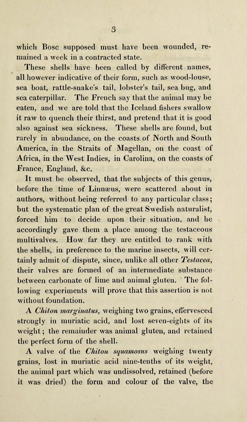 which Bose supposed must have been wounded, re¬ mained a week in a contracted state. These shells have been called by different names, all however indicative of their form, such as wood-louse, sea boat, rattle-snake’s tail, lobster’s tail, sea bug, and sea caterpillar. The French say that the animal may be eaten, and we are told that the Iceland fishers swallow it raw to quench their thirst, and pretend that it is good also against sea sickness. These shells are found, but rarely in abundance, on the coasts of North and South America, in the Straits of Magellan, on the coast of Africa, in the West Indies, in Carolina, on the coasts of France, England, &c. It must be observed, that the subjects of this genus, before the time of Linnaeus, were scattered about in authors, without being referred to any particular class; but the systematic plan of the great Swedish naturalist, forced him to decide upon their situation, and he x accordingly gave them a place among the testaceous multivalves. How far they are entitled to rank with the shells, in preference to the marine insects, will cer¬ tainty admit of dispute, since, unlike all other Testacea^ their valves are formed of an intermediate substance between carbonate of lime and animal gluten. ’ The fol¬ lowing experiments will prove that this assertion is not without foundation. A Chiton marginatus, weighing two grains, effervesced strongly in muriatic acid, and lost seven-eights of its weight; the remainder was animal gluten, and retained the perfect form of the shell. A valve of the Chiton squamosus weighing twenty grains, lost in muriatic acid nine-tenths of its Aveight, the animal part which was undissolved, retained (before it was dried) the form and colour of the valve, the