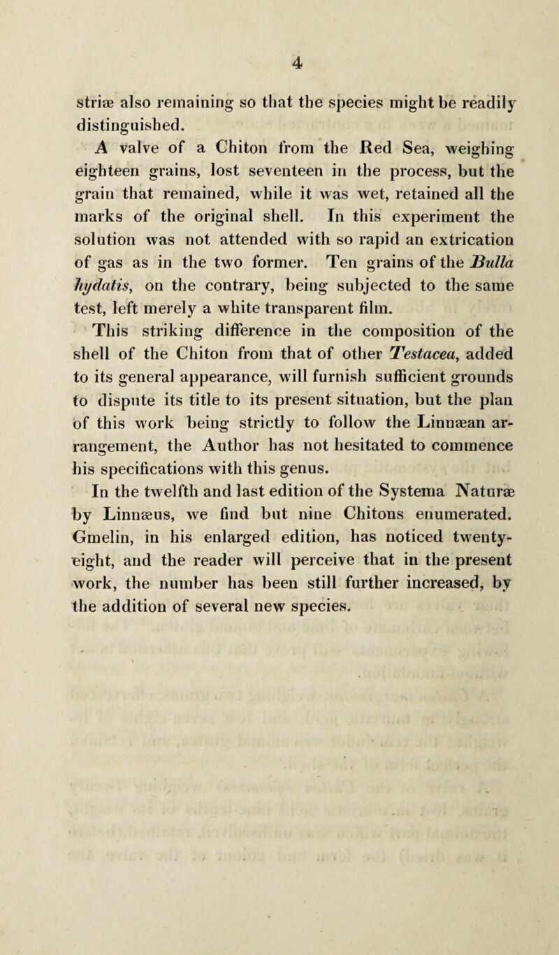 striae also remaining so that the species might be readily distinguished. A valve of a Chiton from the Red Sea, weighing eighteen grains, lost seventeen in the process, but the grain that remained, while it was wet, retained all the marks of the original shell. In this experiment the solution was not attended with so rapid an extrication of gas as in the two former. Ten grains of the J3idla hydatis, on the contrary, being subjected to the same test, left merely a white transparent film. This striking difference in the composition of the shell of the Chiton from that of other Testacea^ added to its general appearance, will furnish sufficient grounds to dispute its title to its present situation, but the plan of this work being strictly to follow the Linnaean ar¬ rangement, the Author has not hesitated to commence his specifications with this genus. In the twelfth and last edition of the Systema Naturae by Linnaeus, we find but nine Chitons enumerated. Gmelin, in his enlarged edition, has noticed twenty- eight, and the reader will perceive that in the present ■work, the number has been still further increased, by the addition of several new species.
