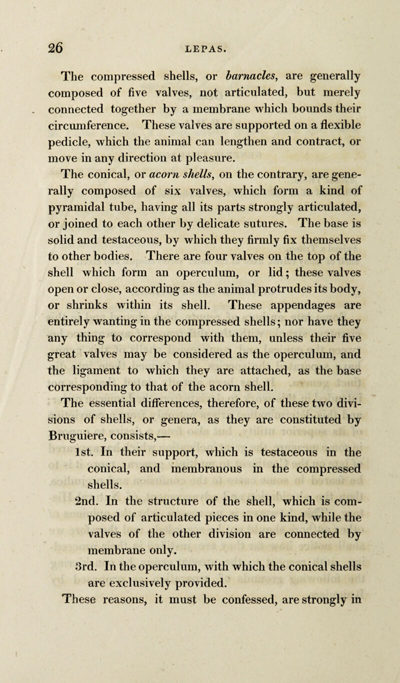The compressed shells, or barnacles, are generally composed of five valves, not articulated, but merely connected together by a membrane which bounds their circumference. These valves are supported on a flexible pedicle, which the animal can lengthen and contract, or move in any direction at pleasure. The conical, or acorn shells, on the contrary, are gene¬ rally composed of six valves, which form a kind of pyramidal tube, having all its parts strongly articulated, or joined to each other by delicate sutures. The base is solid and testaceous, by which they firmly fix themselves to other bodies. There are four valves on the top of the shell which form an operculum, or lid; these valves open or close, according as the animal protrudes its body, or shrinks within its shell. These appendages are entirely wanting in the compressed shells; nor have they any thing to correspond with them, unless their five great valves may be considered as the operculum, and the ligament to which they are attached, as the base corresponding to that of the acorn shell. The essential differences, therefore, of these two divi¬ sions of shells, or genera, as they are constituted by Bruguiere, consists,— 1st. In their support, which is testaceous in the conical, and inembranous in the compressed shells. 2nd. In the structure of the shell, which is com¬ posed of articulated pieces in one kind, while the valves of the other division are connected by membrane only. 3rd. In the operculum, with which the conical shells are exclusively provided. These reasons, it must be confessed, are strongly in