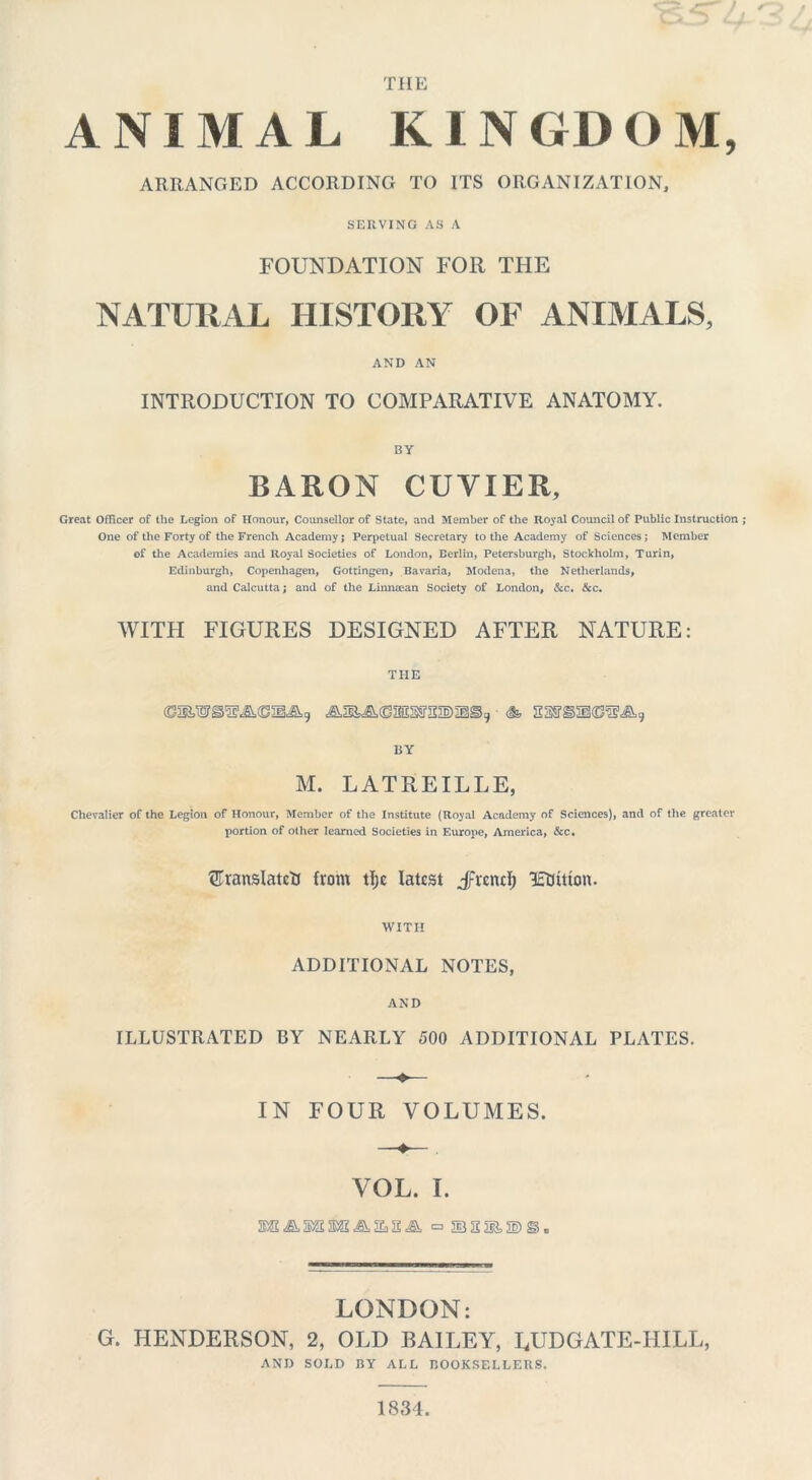 THE ANIMAL KINGDOM, ARRANGED ACCORDING TO ITS ORGANIZATION, SERVING AS A FOUNDATION FOR THE NATURAL HISTORY OF ANIMALS, AND AN INTRODUCTION TO COMPARATIVE ANATOMY. BY BARON CUVIER, Great Officer of the Legion of Honour, Counsellor of State, and Member of the Royal Council of Public Instruction One of the Forty of the French Academy j Perpetual Secretary to the Academy of Sciences; Member of the Academies and Royal Societies of London, Berlin, Petersburgh, Stockholm, Turin, Edinburgh, Copenhagen, Gottingen, Bavaria, Modena, the Netherlands, and Calcutta; and of the Linn,-can Society of London, &c. &c. WITH FIGURES DESIGNED AFTER NATURE: THE BY M. LATREILLE, Chevalier of the Legion of Honour, Member of the Institute (Royal Academy of Sciences), and of the greater portion of other learned Societies in Europe, America, &c. ©ranslatcft from tlje latest JFrcnd; ItDitton. WITH ADDITIONAL NOTES, AND ILLUSTRATED BY NEARLY 500 ADDITIONAL PLATES. —«■— IN FOUR VOLUMES. VOL. I. LONDON: G. HENDERSON, 2, OLD BAILEY, LUDGATE-HILL, AND SOLD BY ALL BOOKSELLERS. 1834.