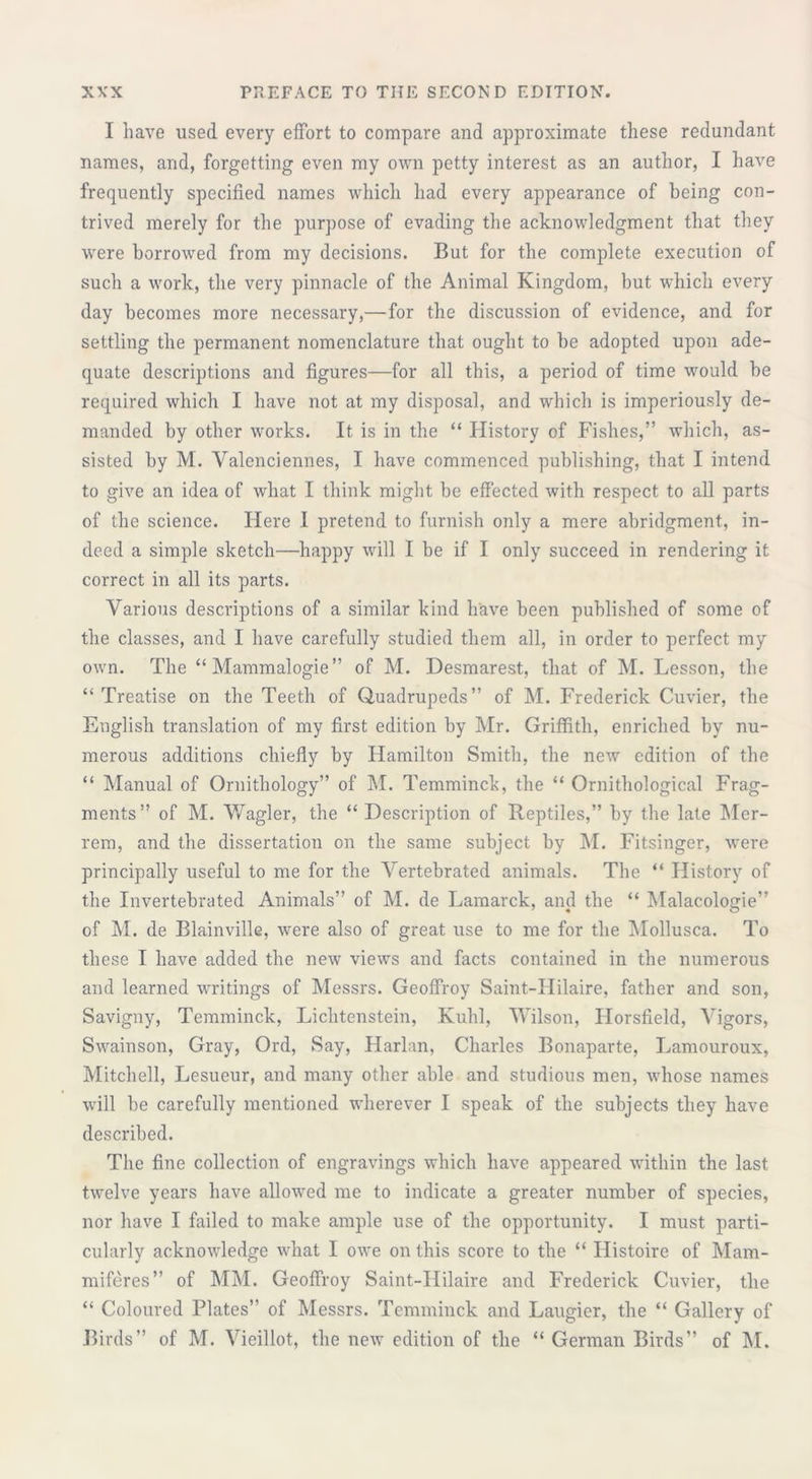 1 have used every effort to compare and approximate these redundant names, and, forgetting even my own petty interest as an author, I have frequently specified names which had every appearance of being con- trived merely for the purpose of evading the acknowledgment that they were borrowed from my decisions. But for the complete execution of such a work, the very pinnacle of the Animal Kingdom, but which every day becomes more necessary,—for the discussion of evidence, and for settling the permanent nomenclature that ought to be adopted upon ade- quate descriptions and figures—for all this, a period of time would he required which I have not at my disposal, and which is imperiously de- manded by other works. It is in the “ History of Fishes,” which, as- sisted by M. Valenciennes, I have commenced publishing, that I intend to give an idea of what I think might be effected with respect to all parts of the science. Here I pretend to furnish only a mere abridgment, in- deed a simple sketch—happy will I be if I only succeed in rendering it correct in all its parts. Various descriptions of a similar kind have been published of some of the classes, and I have carefully studied them all, in order to perfect my own. The “ Mammalogie” of M. Desmarest, that of M. Lesson, the “Treatise on the Teeth of Quadrupeds” of M. Frederick Cuvier, the English translation of my first edition by Mr. Griffith, enriched by nu- merous additions chiefly by Hamilton Smith, the new edition of the “ Manual of Ornithology” of M. Temmincb, the “ Ornithological Frag- ments” of M. Wagler, the “ Description of Reptiles,” by the late Mer- rem, and the dissertation on the same subject by M. Fitsinger, were principally useful to me for the Vertebrated animals. The “ History of the Invertebrated Animals” of M. de Lamarck, and the “ Malacologie” of M. de Blainville, were also of great use to me for the Mollusca. To these I have added the new views and facts contained in the numerous and learned writings of Messrs. Geoffroy Saint-Hilaire, father and son, Savigny, Temminck, Lichtenstein, Kuhl, Wilson, Florsfield, Vigors, Swainson, Gray, Ord, Say, Harlan, Charles Bonaparte, Lamouroux, Mitchell, Lesueur, and many other able and studious men, whose names will be carefully mentioned wherever I speak of the subjects they have described. The fine collection of engravings which have appeared within the last twelve years have allowed me to indicate a greater number of species, nor have I failed to make ample use of the opportunity. I must parti- cularly acknowledge what I owe on this score to the “ Histoire of Mam- miferes” of MM. Geoffroy Saint-Hilaire and Frederick Cuvier, the “ Coloured Plates” of Messrs. Temminck and Laugier, the “ Gallery of Birds” of M. Vieillot, the new edition of the “ German Birds” of M.