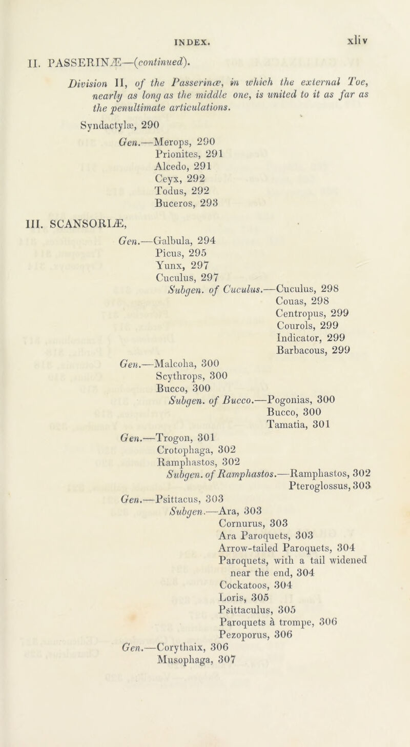 xliv II. PASSERINE—(continued). Division II, of the Passerines, m which the external Toe, nearly as long as the middle one, is united to it as far as the 'penultimate articulations. * Syndactylae, 290 Gen.—Merops, 290 Prionites, 291 Alcedo, 291 Ceyx, 292 Todus, 292 Buceros, 293 III. SCANSORIjE, Gen.—Galbula, 294 Picus, 295 Yunx, 297 Cuculus, 297 Subgen. of Cuculus.—Cuculus, 298 Couas, 298 Centropus, 299 Courols, 299 Indicator, 299 Barbacous, 299 Gen.—Malcolm, 300 Scythrops, 300 Bucco, 300 Subyen. of Bucco.—Pogonias, 300 Bucco, 300 Tamatia, 301 Gen.—Trogon, 301 Crotoplmga, 302 Ramplmstos, 302 Subyen. of Ramplmstos.—Ramplmstos, 302 Pteroglossus, 303 Gen.—Psittacus, 303 Subyen.—Ara, 303 Cornurus, 303 Ara Paroquets, 303 Arrow-tailed Paroquets, 304 Paroquets, with a tail widened near the end, 304 Cockatoos, 304 Loris, 305 Psittaculus, 305 Paroquets a trompe, 306 Pezoporus, 306 Gen.—Corythaix, 306 Musophaga, 307